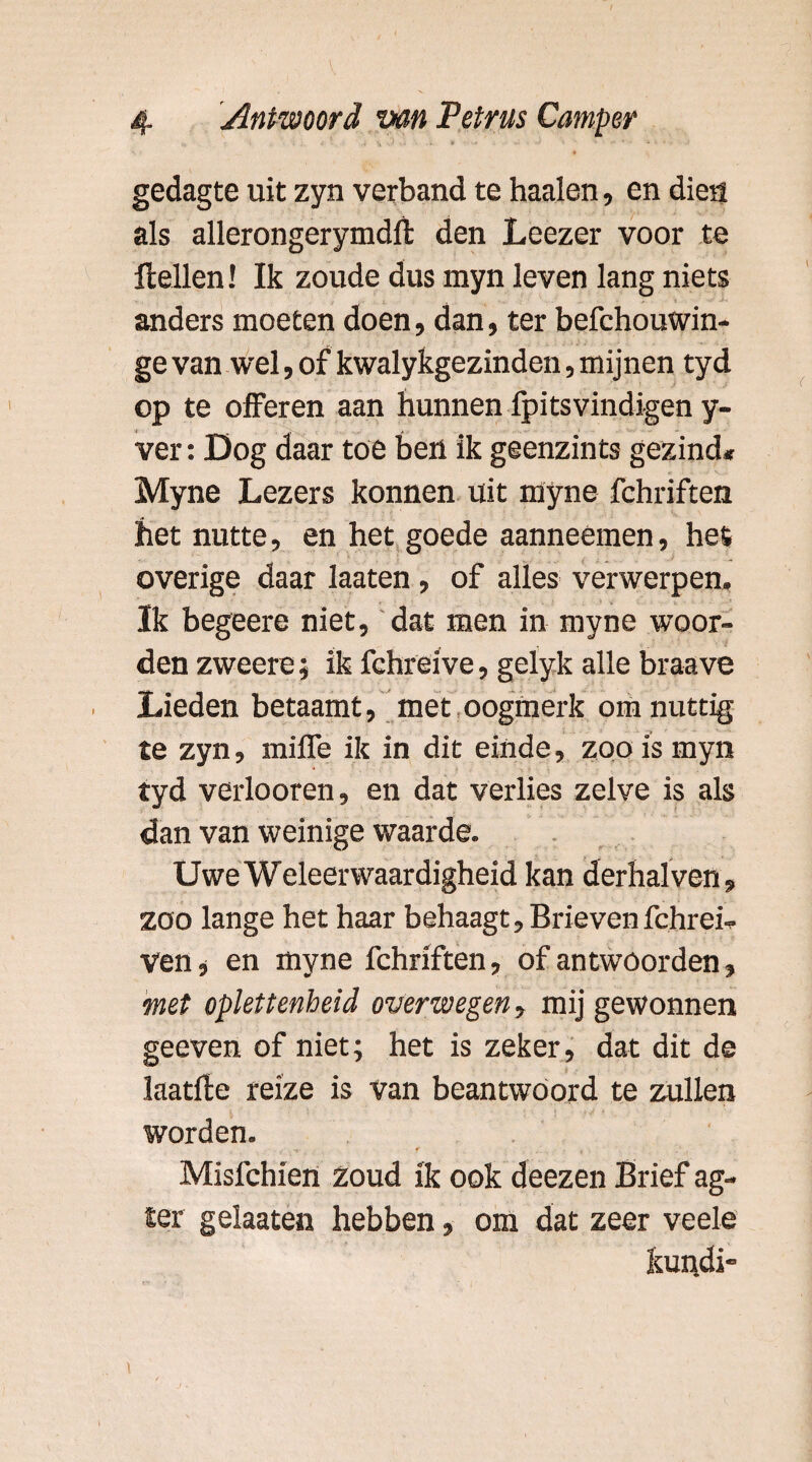 gedagte uit zyn verband te haaien, en dien als allerongerymdlt den Leezer voor te Hellen! Ik zoude dus myn leven lang niets anders moeten doen, dan, ter befchouwin- ge van wel, of kwalykgezinden, mijnen tyd op te offeren aan hunnen fpitsvindigen y- ver: Dog daar toe ben ik geenzints gezind* Myne Lezers konnen uit myne fchriften het nutte, en het goede aanneémen, hes overige daar laaten, of alles verwerpen. Ik begeere niet, dat men in myne woor¬ den zweere; ik fchreive, gelyk alle braave Lieden betaamt, met oogmerk om nuttig te zyn, miffe ik in dit einde, zoo is myn tyd verlooren, en dat verlies zelve is als dan van weinige waarde. UweWeleerwaardigheid kan derhalven, zoo lange het haar behaagt. Brieven fchrei- ven, en myne fchriften, of antwoorden, met oplettenheid overwegen, mij gewonnen geeven of niet; het is zeker, dat dit de Jaatfte reïze is van beantwoord te zullen worden. Misfchien Zoud ik ook deezen Brief ag- ter gelaaten hebben, om dat zeer veele kundi-