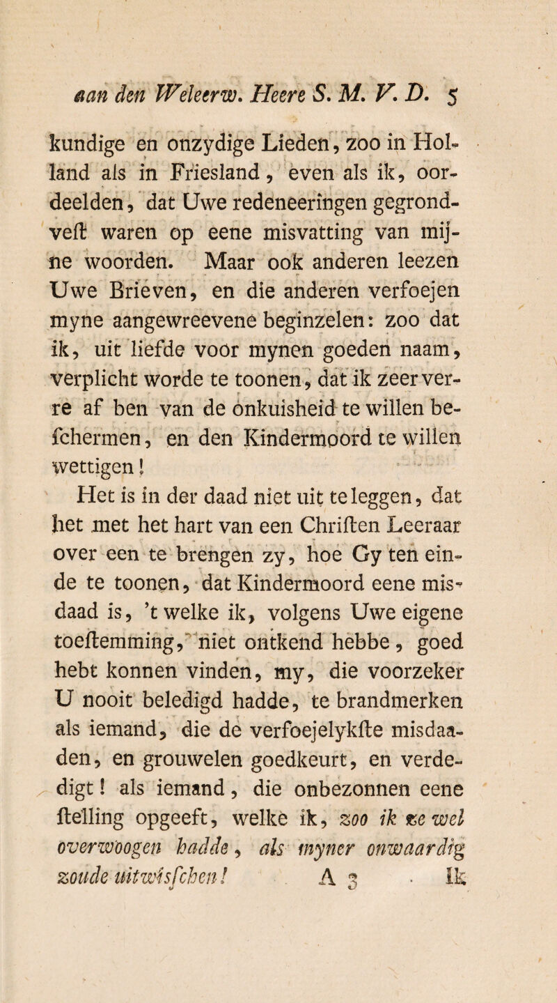 kundige en onzydige Lieden, zoo in Hol¬ land als in Friesland, even als ik, oor¬ deelden , dat Uwe redeneeringen gegrond- veft waren op eene misvatting van mij¬ ne woorden. Maar ook anderen leezen Uwe Brieven, en die anderen verfoejen myne aangewreevene beginzelen: zoo dat ik, uit liefde voor mynen goeden naam, verplicht worde te toonen, dat ik zeer ver- re af ben van de onkuisheid te willen be- fchermen, en den Kindermoord te willen wettigen! * - Het is in der daad niet uit te leggen, dat het met het hart van een Chriften Leeraar over een te brengen zy, hoe Gy ten ein¬ de te toonen, dat Kindermoord eene mis¬ daad is, ’t welke ik, volgens Uwe eigene toeftemming, niet ontkend hebbe , goed hebt konnen vinden, my, die voorzeker U nooit beledigd hadde, te brandmerken f als iemand, die de verfoejelykfte misdaa- den, en grouwelen goedkeurt, en verde¬ digt ! als iemand, die onbezonnen eene helling opgeeft, welke ik, zoo ik ze wel overwoogcn hadde, als myner onwaardig zoude uitwhfchen! A 3 • Ik