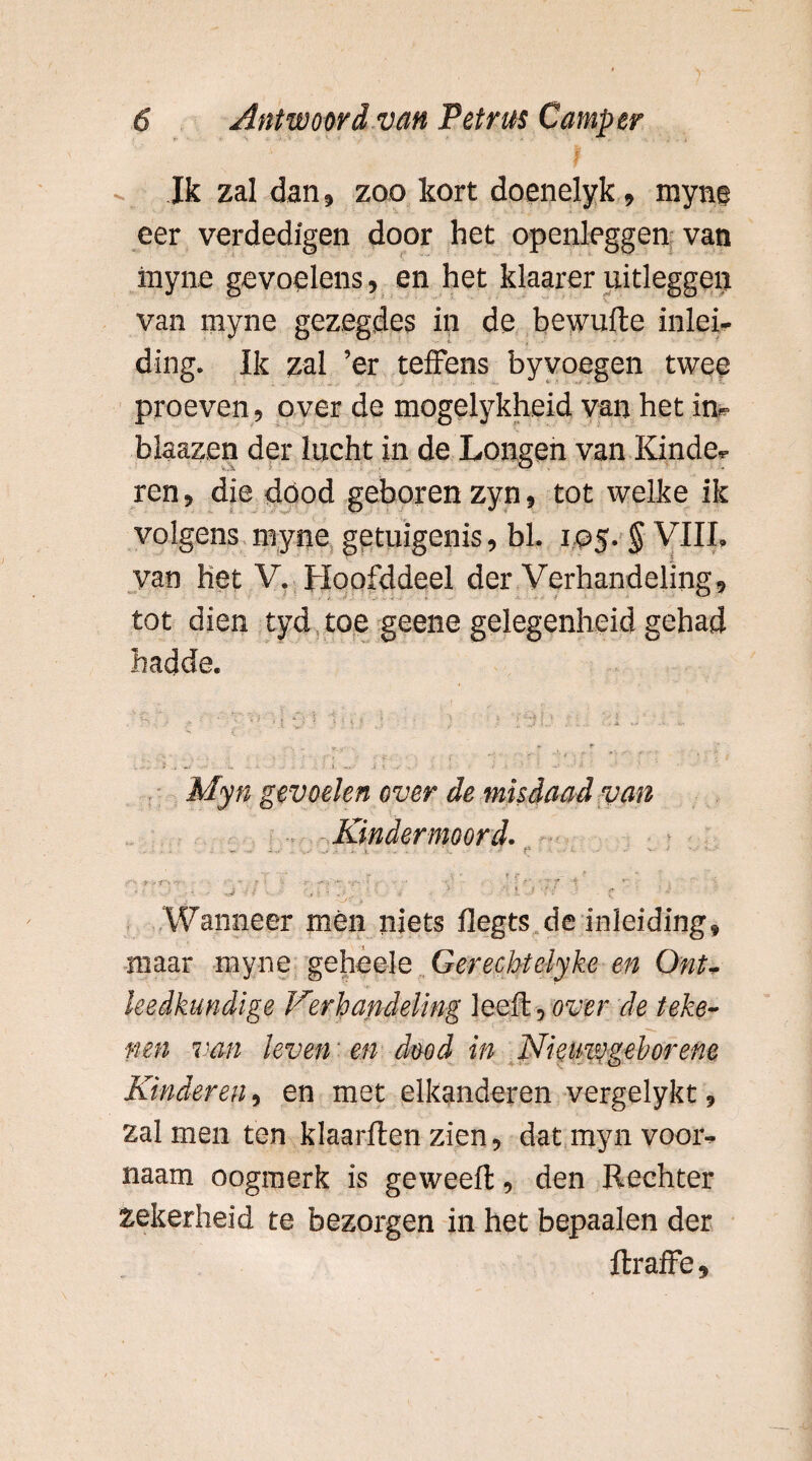 Ik zal dan, zoo kort doenelyk, myns eer verdedigen door het openleggen van inyne gevoelens, en het klaarer uitleggen van myne gezegdes in de bewufte inlei¬ ding. Ik zal ’er teffens byvoegen twee proeven, over de mogelykheid van het in- blaazen der lucht in de Longen van Kinde¬ ren, die dood geboren zyn, tot welke ik volgens myne getuigenis, bl. 105. § VIII, van het V. Hoofddeel der Verhandeling, tot dien tyd toe geene gelegenheid gehad hadde. B4) -: ^ - ‘ ' ) I ‘I jlJ 1.. * sr-5** . Myn gevoelen over de misdaad van Kindermoord. .... ~ ~ • < -i. . : r ■ -- • *. - •' - - ■ • - r r - . *  . . . •- $ y t~: • ' • -- ■ ' ' ■ ■ ■ ’ ’  f * *' ’ - J - s ■? • * ' l. f \ r . c Wanneer men niets flegts de inleiding? maar myne geheele Gerecbtelyke en OnU heelkundige Verhandeling leeft , over de teke¬ nen van leven: en dmd in Nieinvgehorene Kinderen, en met elkanderen vergelykt, zalmen ten klaarften zien, dat myn vooi% naam oogmerk is geweeft, den Rechter zekerheid te bezorgen in het bepaalen der ftraffe 9