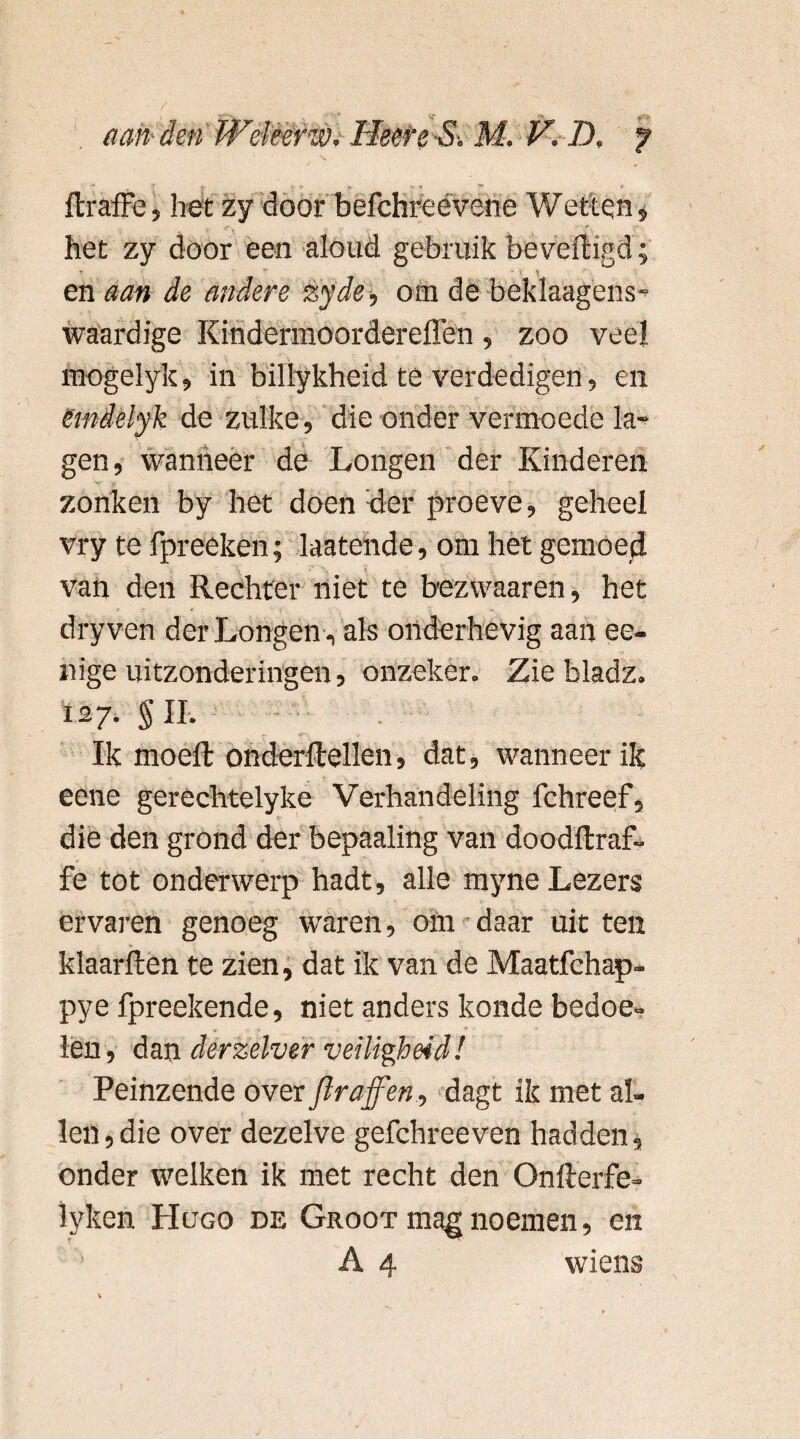 ftraffe, het zy door befchreévene Wetten, het zy door een aloud gebruik beveiligd; , T “ 1, V en aan de andere zyde, om de beklaagens- waardige Kindermoordereffen, zoo veel mogelyk, in billykheid te verdedigen, en emdelyk de zulke, die onder vermoede la¬ gen , wanneer de Longen der Kinderen zonken by het doen der proeve, geheel vry te fpreeken; laatende, om het gemoed van den Rechter niet te bezwaaren, het dry ven der Longen, als onderhevig aan ee- nige uitzonderingen, onzeker. Zie bladz. 127. g II. Ik moell on der Hellen, dat, wanneer ik eene gerèchtelyke Verhandeling fchreef, die den grond der bepaaling van doodftraf- fe tot onderwerp hadt, alle myne Lezers ervaren genoeg waren, om daar uitten klaarlten te zien, dat ik van de Maatfchap- pye fpreekende, niet anders konde bedoe¬ len, dan derzelver veiligheid! Peinzende over flraffen, dagt ik met al¬ len , die over dezelve gefchreeven hadden, onder welken ik met recht den Onllerfe- lyken Hugo de Groot mag noemen, en A 4 wiens