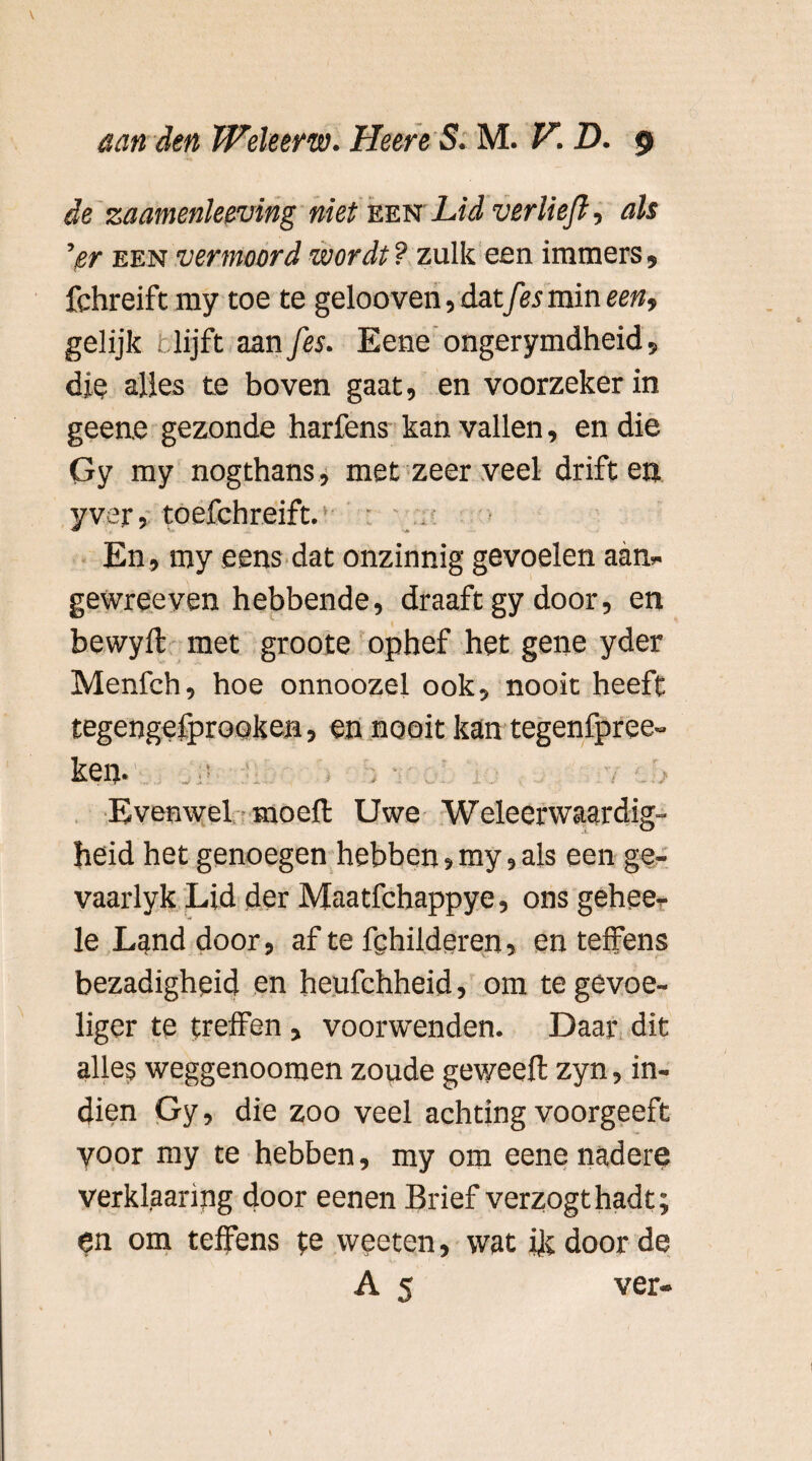 de zaamenleeving niet een Lid ver Heft-, als ’isr een vermoord wordt? zulk een immers» fchreift my toe te gelooven, datfes min een, gelijk r lijft aan fes. Eene ongerymdheid» dje alles te boven gaat, en voorzeker in geene gezonde harfens kan vallen, en die Gy my nogthans, met zeer veel driften yver, toefchreift. ‘ : . En, my eens dat onzinnig gevoelen aan* gewreeven hebbende, draaft gy door, en bewylt met groote ophef het gene yder Menfch, hoe onnoozel ook, nooit heeft tegengefprooken, en nooit kan tegenfpree- ken. : Evenwel moeft Uwe Weleerwaardig- heid het genoegen hebben»my, als een ge- vaarlyk Lid der Maatfchappye, ons gehee- le Land door, af te fghilderen, en teffens bezadigheid en heufchheid, om te gevoe¬ liger te treffen , voorwenden. Daar dit alles weggenoomen zoude geweeft zyn, in¬ dien Gy, die zoo veel achting voorgeeft yoor my te hebben, my om eene nadere verklaaring door eenen Brief verzogthadt; en om teffens te vveeten, wat ik door de A 5 ver-