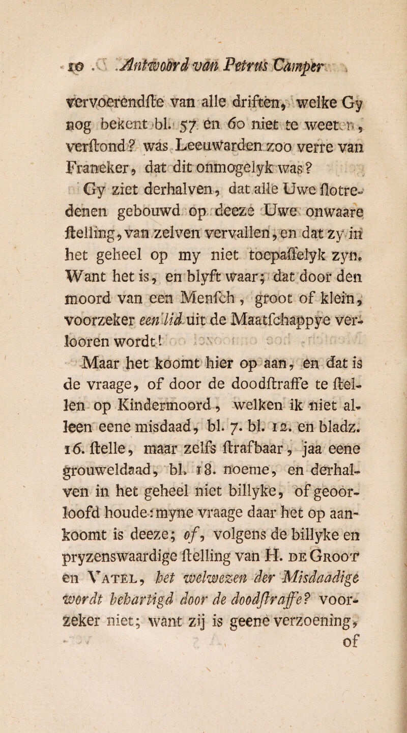 vervoerendfte van alle driften, welke Gy nog bekent bh 57 en do niet te weet, 1 , verftond ? was Leeuwarden zoo verre van Franeker, dat dit onmogelyk was ? Gy ziet derhalven, dat alle Uwe Hot re¬ denen gebouwd op deeze Uwe onwaare Helling, van zelven vervallen,en dat zy in het geheel op my niet toepaflelyk zyn. Want het is, en blyft waar; dat door den moord van een Menfch , groot of klein, voorzeker een'lid uit de Maatfchappye ver- looren wordt! Maar het koomt hier op aan, en dat is de vraage, of door de doodftraffe te Hel¬ len op Kindermoord, welken ik niet al¬ leen eene misdaad, bh 7. bh 12. en bladz. 16. Helle, maar zelfs flrafbaar, jaa eene grouweldaad, bh 18. noeme, en derhal¬ ven in het geheel niet billyke, of geoor¬ loofd houdetmyne vraage daar het op aan- koomt is deeze; of, volgens de billyke en pryzenswaardige Helling van H. de Groot en Vatel, het welwezen der Misdaadige wordt behartigd door de doodftraffe? voor¬ zeker niet; want zij is geene verzoening, * - ■ of