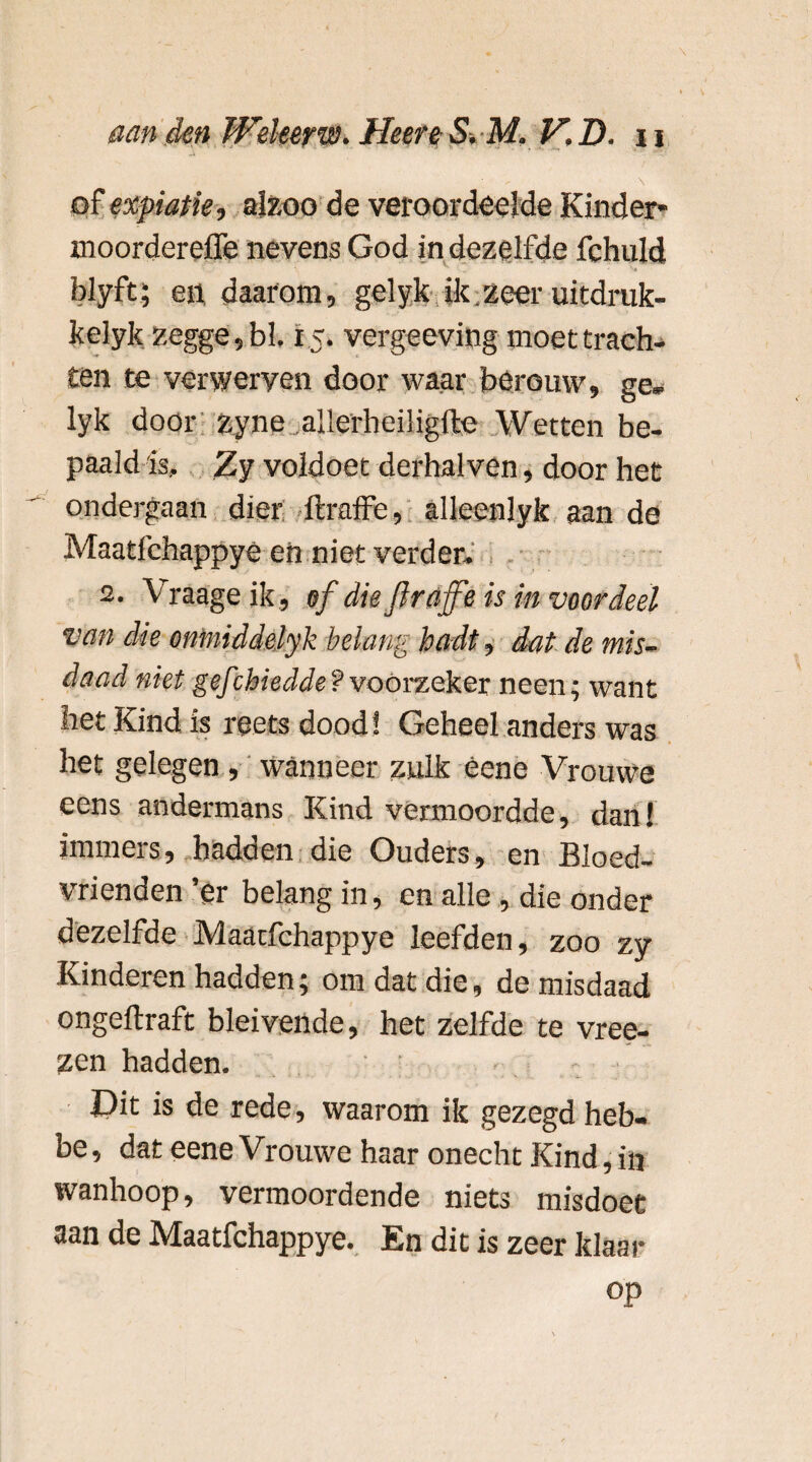 • \ of expiatie, alzoo de veroordeelde Kinder- xnoordereffe nevens God in dezelfde fchuld blyft; en daarom, gelyk ik zeer uitdruk- kelyk zegge, bl. 15. vergeeving moet trach¬ ten te verwerven door waar berouw, ge¬ lyk door zyne.allerheiligfte Wetten be¬ paald is, Zy voldoet derhalven, door het ondergaan dier ftraffe, alleenlyk aan de Maatfchappye en niet verder. 2. Vraageik, of die Jlrajfe is in voordeel van die oniniddelyk belang hfldt, dat de mis¬ daad niet gefchiedde?voorzeker neen; want het Kind is reetsdood! Geheel anders was het gelegen, wanneer zulk éene Vrouwe eens andermans Kind vermoordde, dan! immers, hadden die Ouders, en Bloed¬ vrienden ’er belang in, en alle , die onder dezelfde Maatfchappye leefden, zoo zy Kinderen hadden; om dat die, de misdaad ongellraft bleivende, het zelfde te vree- zen hadden. £)it is de rede, waarom ik gezegd heb- be, dat eene Vrouwe haar onecht Kind, in wanhoop, vermoordende niets misdoet aan de Maatfchappye. En dit is zeer klaar op