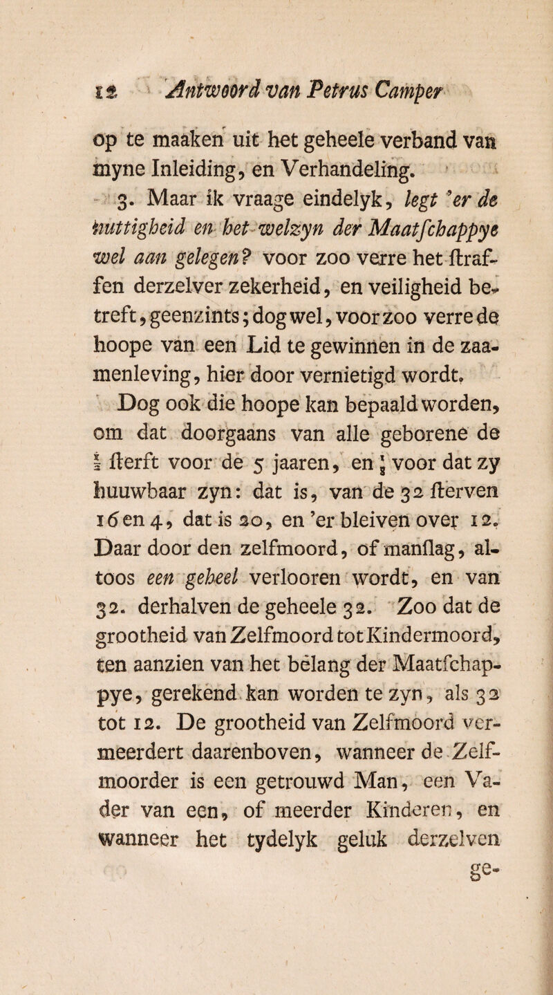 op te maaken uit het geheele verband van myne Inleiding, en Verhandeling. 3. Maar ik vraage eindelyk, legt 'er de truttigheid en het welzyn der Maatfchappye •wel aan gelegen ? voor zoo verre het ftraf- fen derzelver zekerheid, en veiligheid be¬ treft , geenzints; dog wel, voor zoo verre de hoope van een Lid te gewinnen in de zaa- menleving, hier door vernietigd wordt. Dog ook die hoope kan bepaald worden, om dat doorgaans van alle geborene de I llerft voor de 5 jaaren, en \ voor dat zy huuwbaar zyn: dat is, van de 32 fterven 16 en 4, dat is 20, en ’er bleiven over 12. Daar door den zelfmoord, of manüag, al¬ toos een geheel verloeren wordt, en van 32. derhalven de geheele 32. Zoo dat de grootheid van Zelfmoord totKindermoord, ten aanzien van het belang der Maatfchap¬ pye, gerekend kan worden te zyn, als 32 tot 12. De grootheid van Zelfmoord ver¬ meerdert daarenboven, wanneer de Zelf- moorder is een getrouwd Man, een Va¬ der van een, of meerder Kinderen, en wanneer het tydelyk geluk derzelven
