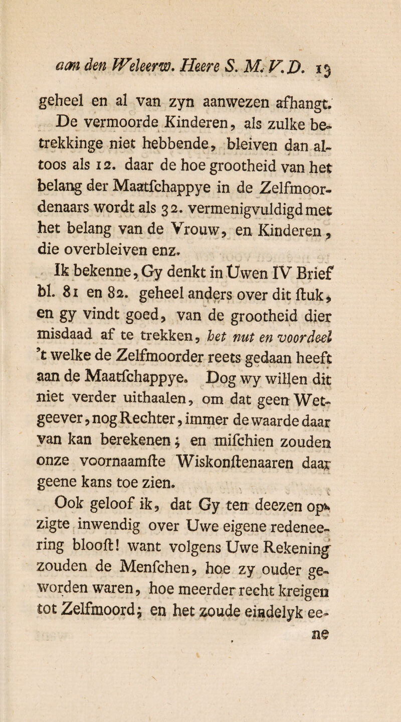 geheel en al van zyn aanwezen afhangt. De vermoorde Kinderen, als zulke be- trekkinge niet hebbende, blei ven dan al- toos als 12. daar de hoe grootheid van het belang der Maatfchappye in de Zelfmoor¬ denaars wordt als 32. vermenigvuldigd met het belang van de Vrouw, en Kinderen, die overbleiven enz. Ik bekenne, Gy denkt in Üwen IV Brief bl. 81 en 82. geheel anders over dit fluk, en gy vindt goed, van de grootheid dier misdaad af te trekken, het nut en voordeel ’t welke de Zelfmoorder reets gedaan heeft aan de Maatfchappye. Dog wy willen dit niet verder uithaaien, om dat geen Wet- geever, nog Rechter, immer de waarde daar van kan berekenen; en mifchien zouden onze voornaamfte Wiskonilenaaren daar geene kans toe zien. Ook geloof ik, dat Gy ten deezen op»* zigte inwendig over Uwe eigene redenee- ring blooft! want volgens Uwe Rekening zouden de Menfchen, hoe zy ouder ge¬ worden waren, hoe meerder recht kreigen tot Zelfmoord j en het zoude eiadelyk ee-