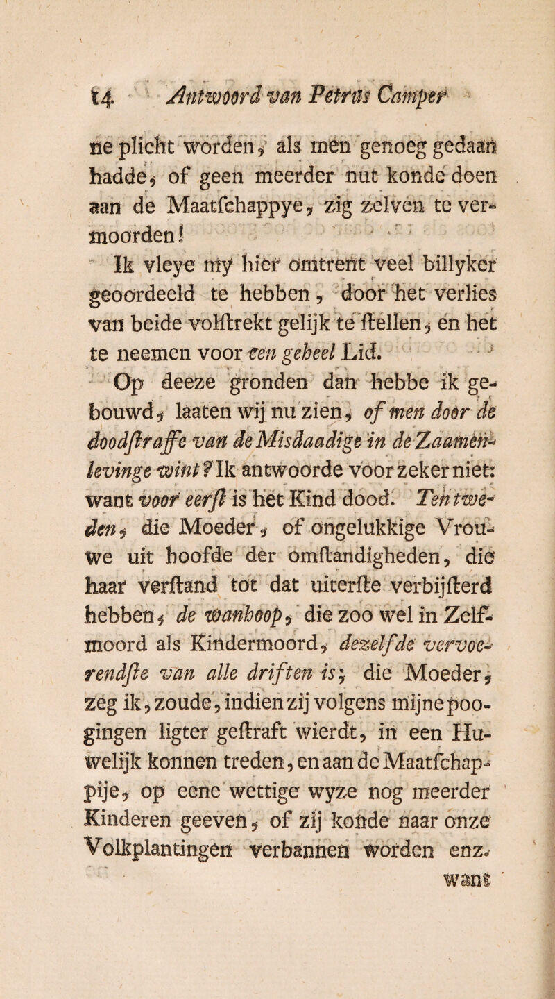 ■* f •» t ** * t4 Antwoord van Petrus Camper ne plicht Worden, als men genoeg gedaan t t * ' hadde » of geen meerder nut konde doen aan de Maatfehappye, zig zelven te ver¬ moorden! . Ik vieve my hier omtrent veel billyker ■ geoordeeld te hebben , door het verlies van beide volllrckt gelijk te Hellen, en het te neemen voor ten geheel Lid. Op deeze gronden dan hebbe ik ge¬ bouwd» laaten wij nu zien, of men door de ! •; f* , ' * doodfltaffe van deMisdaadige 'in deZaaméh- levinge wint fik antwoorde voor zeker niet: want voor eerfi is het Kind dood. Tent we* den? die Moeder» of ongelukkige Vrou¬ we uit hoofde der omftandigheden, die haar verftand tot dat uiterfte verbijfterd hebben» de wanhoop, die zoo wel in Zelf¬ moord als Kindermoord, dezelfde vcrvoe- rendfte van alle driften is; die Moeder, zeg ik, zoude, indien zij volgens mijne poo- gingen ligter geftraft wierdt, in een Hu¬ welijk konnen treden, en aan de Maatfchap- pije, op eene wettige wyze nog meerder Kinderen geeven, of zij konde naar onze Volkplantingen verbannen worden enz* want '