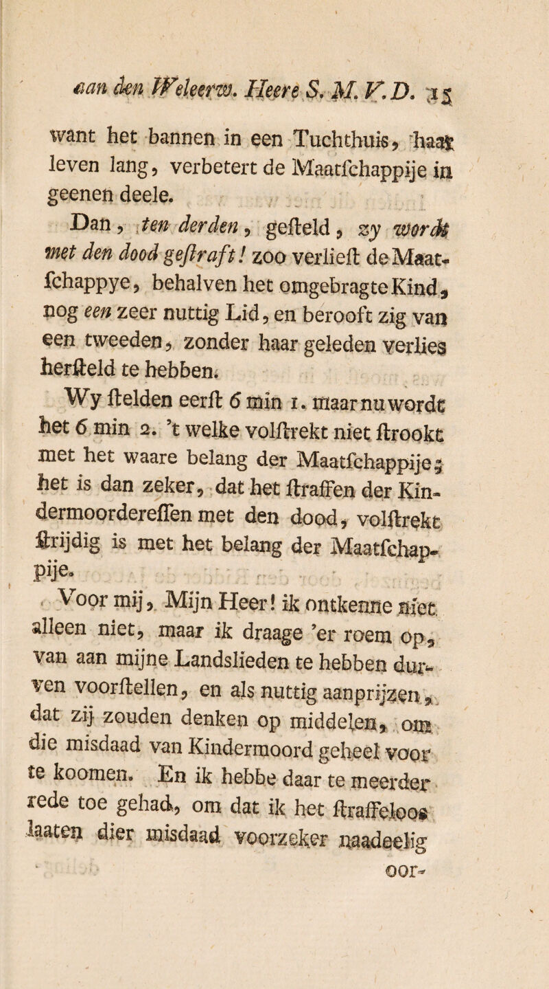 \vant het bannen in een Tuchthuis, haat leven lang, verbetert de Maatfchappije in geenen deele. Dan, ten derden , gefield , zy ïvorck met den doodgeflraft! zoo verheft deMaat- fchappye, behalven het omgcbrag te Kind , nog een zeer nuttig Lid, en berooft zig van een tweeden, zonder haar geleden verlies herfteld te hebben* Wy fielden eerft 6 min i. maar nu wordt het 6 min 2. ’t welke volftrekt niet ftrookt met het waare belang der Maatfchappije, het is dan zeker, dat het ftraffen der Kin- dermoordereffen met den dood, volftrekt ftrijdig is met het belang der jVIaatfchap» pije* Voor mij. Mijn Heer! ik ontkenne niet alleen niet, maar ik draage ’er roem op, van aan mijne Landslieden te hebben dur- ven voorftellen, en als nuttig aanprijzen, dat zij zouden denken op middelen, om die misdaad van Kindermoord geheel voor' te koomen. En ik hebbe daar te meerder rede toe gehad, om dat ik het ftraffeleos laaten dier misdaad voorzeker naadeelig oor-