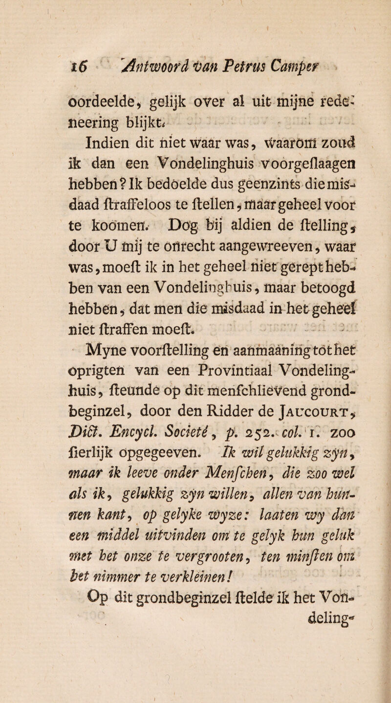 oordeelde, gelijk over al uit mijne rede-' * * * >. ? neering blijkt Indien dit niet waar was, daarom zond ik dan een Vondelinghuis voorgeflaagen hebbert? Ik bedoelde dus geenzints die mis¬ daad firaffeloos te Hellen, maar geheel voor te koömen. Dög bij aldien de Helling, door U mij te onrecht aangewreeven, waar was,moefl ik in het geheel niet gerept heb¬ ben van een Vondelinghuis, maar betoogd hebben, dat men die misdaad in het geheel niet flraffen moefl. Myne voorHelling en aanmaanirigtöthet oprigtefi van een Provintiaal Vondeling¬ huis , fleunde op dit menfchliëVend grond- beginzel, door den Ridder de Jaucourt, Dict. Encycl. Societé, p. 252. col. 1. zoo lierlijk opgegeeven. Ik wil gelukkig zyn, maar ik leeve onder Menfchen, die zoo wel als ik, gelukkig zyn willen, allen van hun¬ nen kant, op gelyke wyze: laat en wy dan een middel uitvinden ont te gelyk hm geluk met het onze te ver groot en, ten minfien om het nimmer te verkleinen ! Op dit grondbeginzel Helde ik het Von¬ deling-