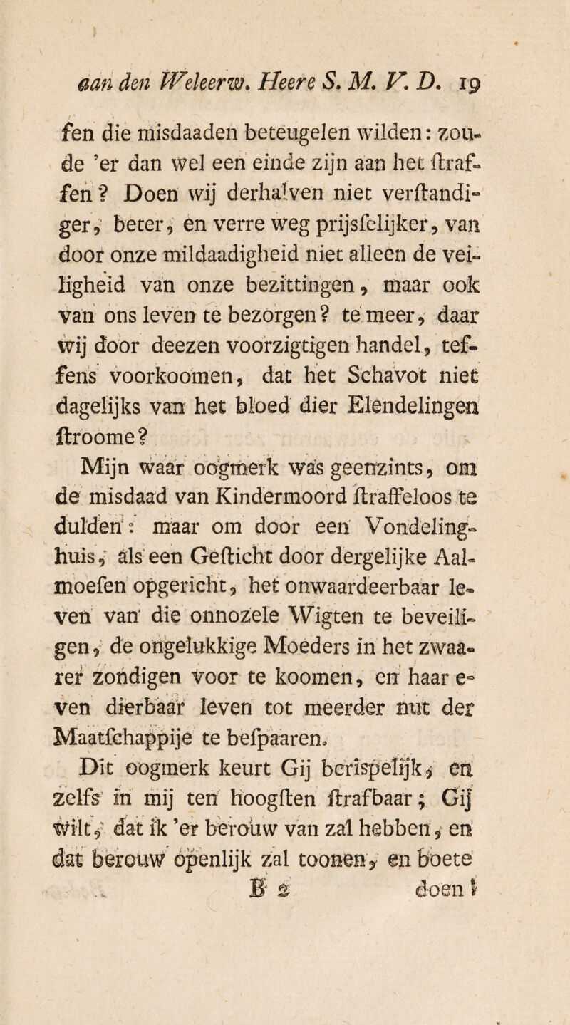 I' <■ fen die misdaaden beteugelen wilden: zou¬ de ’er dan wel een einde zijn aan het draf- fen'? Doen wij derhalven niet verftandi- ger, beter, én verre weg prijsfelijker, van door onze mildaadigheid niet alleen de vei- ♦ — v • ligheid van onze bezittingen, maar ook van ons leven te bezorgen ? te meer, daar wij door deezen voorzigtigen handel, tef- fens voorkoomen, dat het Schavot niet dagelijks van het bloed dier Elendelingen ftroome? Mijn waar oogmerk was geenzints, om de misdaad van Kindermoord draffeloos te dulden , maar om door een Vondeling¬ huis,' als een Gedicht door dergelijke Aal- moefen opgericht, het onwaardeerbaar le¬ ven van die onnozele Wigten te beveili¬ gen , de ongelukkige Moeders in het zwaa- rer zondigen Voor te koomen, en haar e» ven dierbaar leven tot meerder nut der Maatfchappije te befpaaren. Dit oogmerk keurt Gij berispelijk, en zelfs in mij ten hoogden draf baar; Gij Wilt, dat ik ’er beroüw van zal hebben, en dat berouw openlijk zal toonen , en boete B 2 doen I