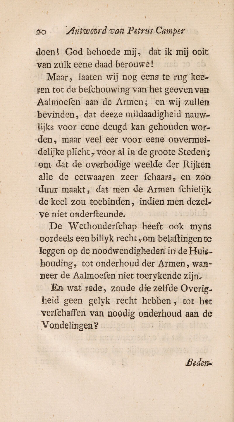 flo Aniwm'A van Petrus Camper doen! God behoede mij, dat ik mij ooit Van zulk eene daad berouwe! Maar, laaten wij nog eens te rug kee- ren tot de befehouwing van het geevenvan Aalmoefen aan de Armen; en wij zullen bevinden, dat deeze mildaadigheid nauw- lijks voor eene deugd kan gehouden wor¬ den, maar veel eer voor eene onvermei- delijke plicht, voor al in de groote Steden; om dat de overbodige weelde der Rijken alle de eetwaaren zeer fchaars, en zoo duur maakt, dat men de Armen fchielijk de keel zou toebinden, indien men dezel¬ ve niet onderfteunde. De Wethouderfchap heeft ook myns oordeels eenbillyk recht,om bclaflingente leggen op de noodwendigheden in de Huis¬ houding, tot onderhoud der Armen, wan¬ neer de Aalmoefen niet toerykende zijn. En wat rede, zoude die zelfde Overig¬ heid geen gelyk recht hebben, tot het verfehaffen van noodig onderhoud aan de Vondelingen? Beden* i