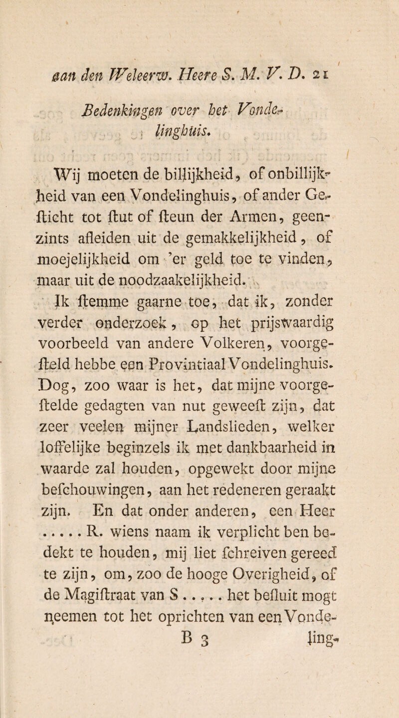 / aan den Weleerw. Heere S. M. V.D. 21 Wij moeten de billijkheid » of onbillijk jheid van een Vondelinghuis, of ander Ge>- flicht tot ftut of Iteun der Armen, geen- zints afleiden uit de gemakkelijkheid , of moejelijkheid om ’er geld toe te vinden» maar uit de noodzaakelijkheid. Ik itemme gaarne toe, dat ik» zonder verder onderzoek, op het prijswaardig voorbeeld van andere Volkeren, voorge- fteld hebbe een Provinciaal Vondelinghuis. Dog, zoo waar is het, dat mijne voorge- ftelde gedagten van nut geweeft zijn, dat zeer veelen mijner Landslieden, welker loffelijke beginzels ik met dankbaarheid in waarde zal houden, opgewekt door mijne befchouwingen, aan het redeneren geraakt zijn. En dat onder anderen, een Heer .R. wiens naam ik verplicht ben be¬ dekt te houden, mij liet fchreiven gereed te zijn, om, zoo de hooge Overigheid, of de Magiflxaat van S ..... het befluit mogt rteemen tot het oprichten van eenVonde-