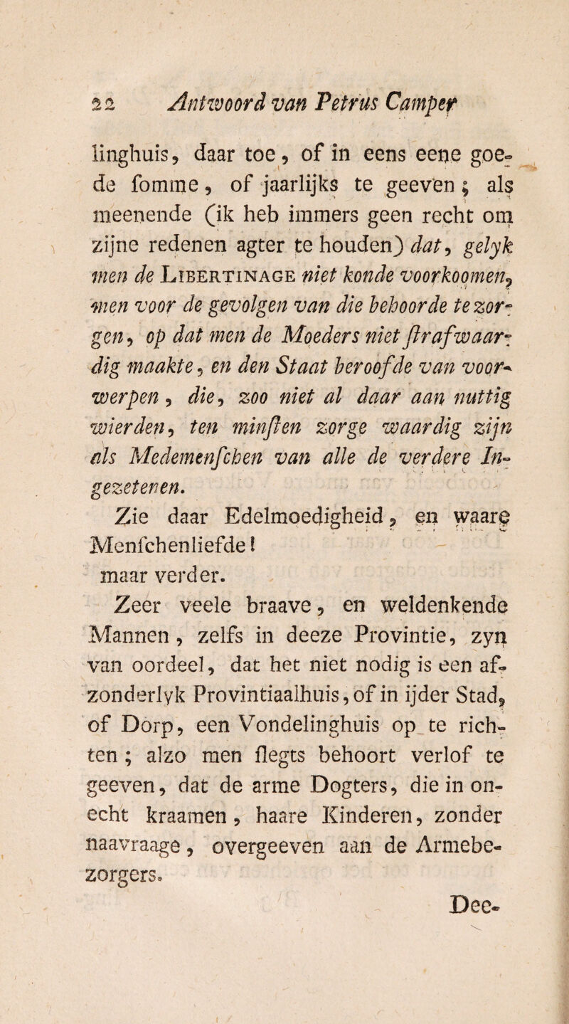 linghuis, daar toe, of in eens eene goe- de fomme, of jaarlijks te geeven; als raeenende (ik heb immers geen recht om zijne redenen agter te houden) dat, gelyk men de Libertinage niet konde voorzoomen, men voor de gevolgen van die behoorde te zor¬ gen , op dat men de Moeders niet Jlr af waar¬ dig maakte, en den Staat beroofde van voor¬ werpen , die, zoo niet al daar aan nuttig wier den, ten minflen zorge waardig zijn als Medemenfchen van alle de verdere In¬ gezetenen. Zie daar Edelmoedigheid, en waare Menfchenliefde! maar verder. Zeer veele braave, en weldenkende Mannen, zelfs in deeze Provintie, zyn van oordeel, dat het niet nodig is een af- zonderlyk Provintiaalhuis,of in ijder Stad, of Dorp, een Vondelinghuis op te rich¬ ten ; alzo men flegts behoort verlof te geeven, dat de arme Dogters, die in on¬ echt kraamen, haare Kinderen, zonder naavraage , overgeeven aan de Armebe- zorgers. Dec-