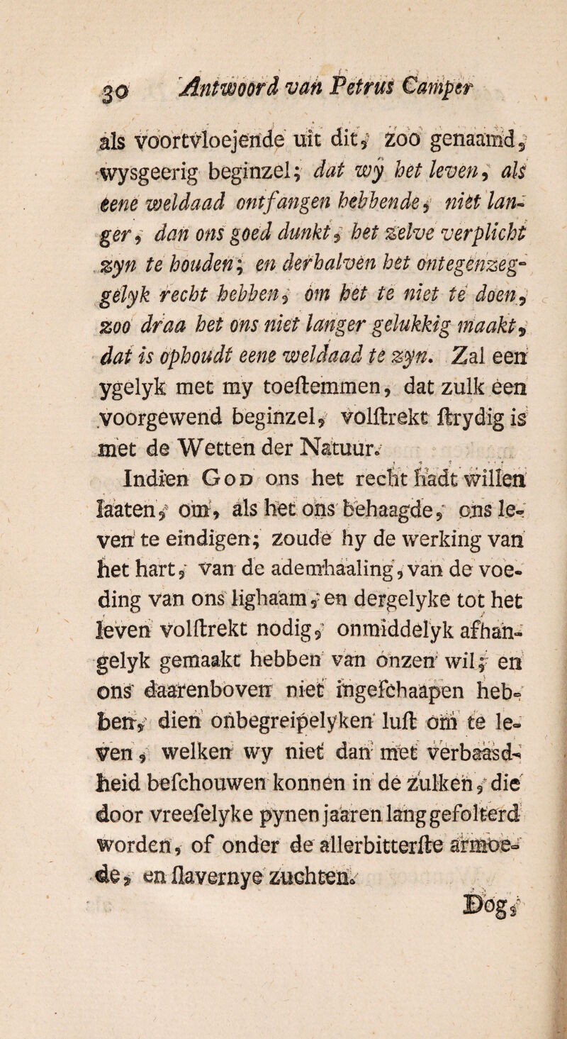 als voortvloejertde uit dit,5 zoo genaamd wysgeerig beginzel; dat wy het leven, als eene weldaad ontfangen hebbende, niét lans ger, dan ons goéd dunkt i het zelve verplicht zyn te houden; en derhalvén het ontegenzeg-- gelyk recht hebben , Om het te niet té doen, zoo draa het ons niet langer gelukkig maakt, * dat is ophoudt eene weldaad te zyn. Zal een ygelyk met my toeftemmen, dat zulk éen voorgewend beginzel, volftrekt ftrydig is met de Wetten der Natuur. ? *? * - ’ f Indien God ons het recht liadt willen i ■ ■ faaten 4 oiri, als liet ons behaagdeons le¬ ven te eindigen; zoude hy de werking van het hart,' van de adeorhaaling, van de voe¬ ding van ons lighaam,; en dergelykè tot het leven volftrekt nodig,' onmiddelyk afhan- gelyk gemaakt hebben van onzen wil; en ons' daarenboven niet ingefchaapen heb¬ ben, dien onbegreipelyken luft óhi te le¬ ven , welken wy niet dan met verbaasd-* heid befchouwen konnen in de zulk en, die door vreefelyke pynenjaaren lang gefolterd worden , of onder de allerbitterfte armoe- de, en flavernye Zuchten»