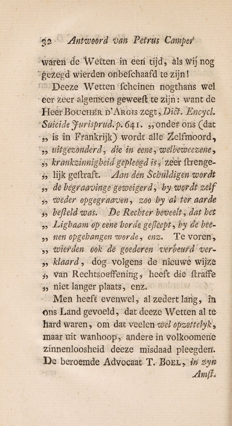 warén de Wétten in een tijd, èls wij nog •» * r gezegd wierden onbefchaafd te zijn ! Deeze Wetten fcheinen nogthans wel eer Zeer algemeen geweeft te zijn: want de HeerBoüchér d’Argis zegt. Dief. Encycl. Suïcide furisprud. p. 641. ,, onder ons (dat ,, is in Frankrijk) wordt alle' Zelfmoord, ,, uitgezonderd, dk in eene, wélbeweezehe» 5, krankzinnigheid gepleegd is, zeef ftrenge- „ lijk geftraft. Aan den Schuldigen wordt „ de Bégraavinge geweigerd, hy wordt zelf „ Weder opgegraaven, zoo hy al ter aarde i, hefleld was. De Rechter beveelt, dat het ,, Lighaam op eene horde gefeept, hy dé beè- „ nen opgehangen worde, enz. Tevoren, „ Wierden ook de goederen verbeurd ver- „ klaard, dog volgens de nieuwe wijze 5, van Rechtsoeffening, heeft die ftraffe s, niet langer plaats, enz. Men heeft evenwel, alzedertlarig, in öns Land gevoeld, dat deeze Wetten al te- hard waren, om dat v'eelen Wel ópzettélyk, maar rat wanhoop, andere in volkoomerie zinnenloosheid deeze misdaad pleegden'. De beroemde Advocaat T. Boel , in zyn Am(§i 1