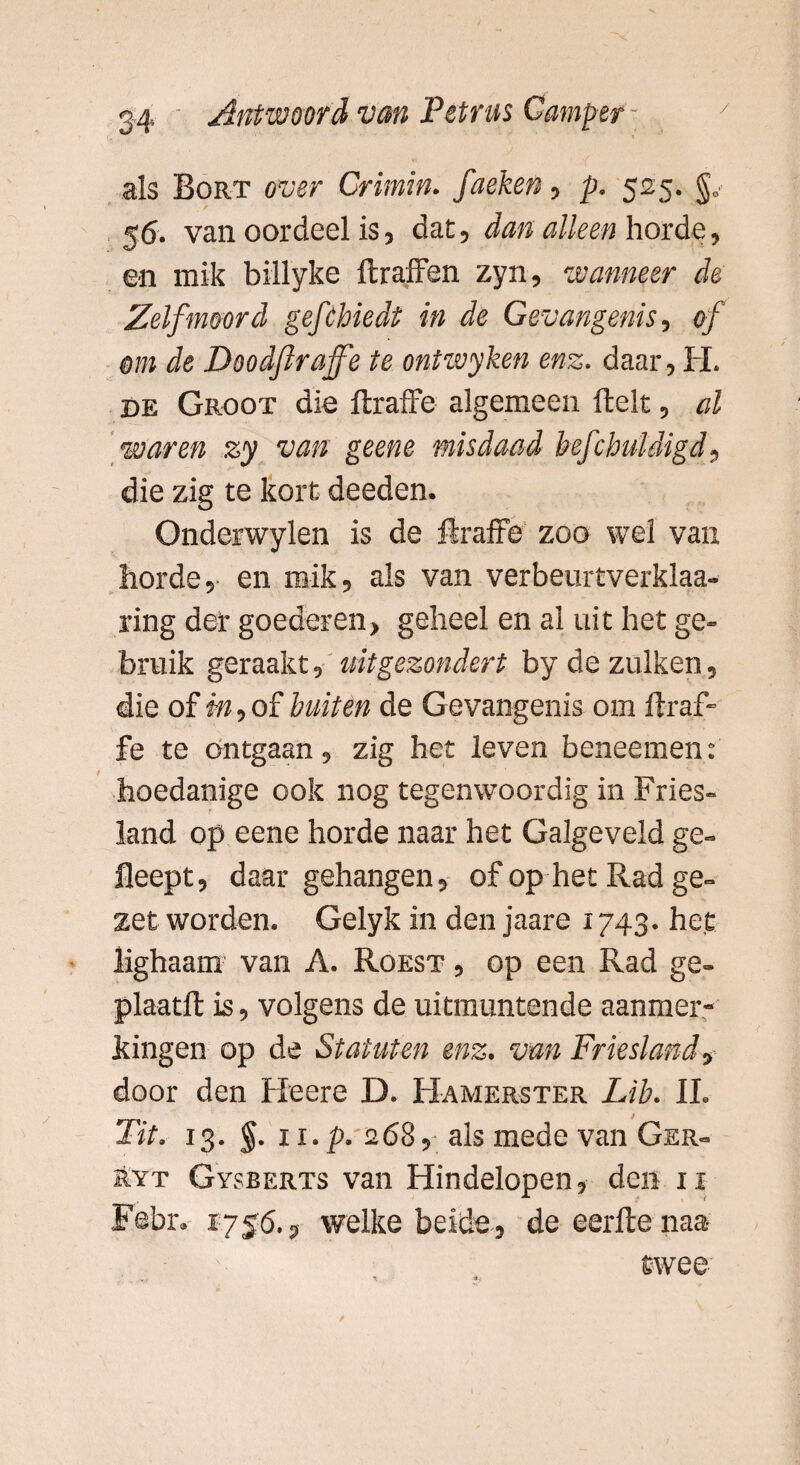als Bort over Crimin. faeken, p. 525. 56. van oordeel is, dat, dan alleen horde, ©n mik billyke ftraffen zyn, wanneer de Zelfmoord gefchiedt in de Gevangenis, of om de Doodflraffe te ontzvyken enz. daar , H. de Groot die ftraffe algemeen fielt, al waren zy van geene misdaad befchuldigd, die zig te kort deeden. Onderwylen is de flraffe zoo wel van hordeen mik, als van verbeurtverklaa- ring der goederen, geheel en al uit het ge¬ bruik geraakt, uitgezonden by dezulken, die of m, of buiten de Gevangenis om ftraf- fe te Ontgaan, zig het leven beneemen: hoedanige ook nog tegenwoordig in Fries¬ land op eene horde naar het Galgeveld ge» fleept, daar gehangen, of op het Rad ge¬ zet worden. Gelyk in den jaare 1743. het lighaam van A. Roest , op een Rad ge- plaatft is, volgens de uitmuntende aanmer¬ kingen op de Statuten enz. van Friesland, door den Heere D. Hamerster Lib. II. / Tit. 13. §. ii. p. 268, als mede van Ger- Ryt Gysberts van Hindelopen, den 11 Fehr. 1756., welke beide, de eerfte naa twee