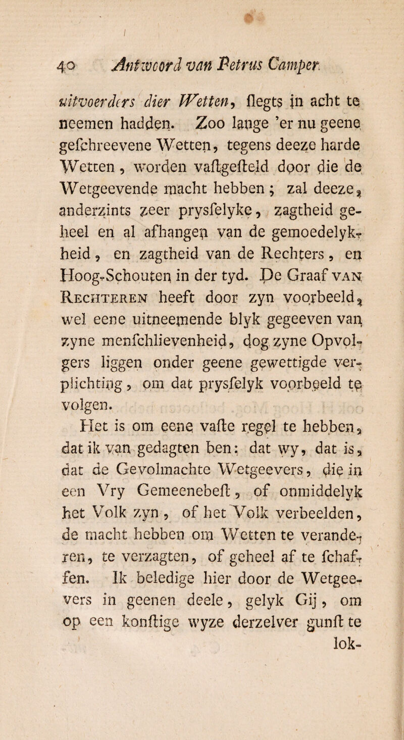 uitvoerders dier Wetten, flegts jn acht te neemen hadden. Zoo lange ’er nu geene gefchreevene Wetten, tegens deeze harde Wetten, worden vaftgefteld door die de Wetgeevende macht hebben ; zal deeze % anderzints zeer prysfelyke, zagtheid ge¬ heel en al afhangen yan de gemoedelyk? heid, en zagtheid van de Rechters , en Hoog-Schouten in der tyd. De Graaf van Rechteren heeft door zyn voorbeeld % wel eene uitneepiende blyk gegeeven van zyne menfchlievenheid, dog zyne Opvol¬ gers liggen onder geene gewettigde ver¬ plichting , pin dat prysfelyk voorbeeld te volgen. Het is om eene vafte regel te hebben, dat ik van gedagten ben: dat wy, dat is, dat de Gevolmachte Wetgeevers, die in een Vry Gemeenebeft, of onmiddelyk het Volk zyn , of het Volk verbeelden, de macht hebben om Wetten te verande-, ren, te verzagten, of geheel af te fchafT fen. Ik beledige hier door de Wetgee¬ vers in geenen deele, gelyk Gij, om op een konftige wyze derzelver gun ft te lok-
