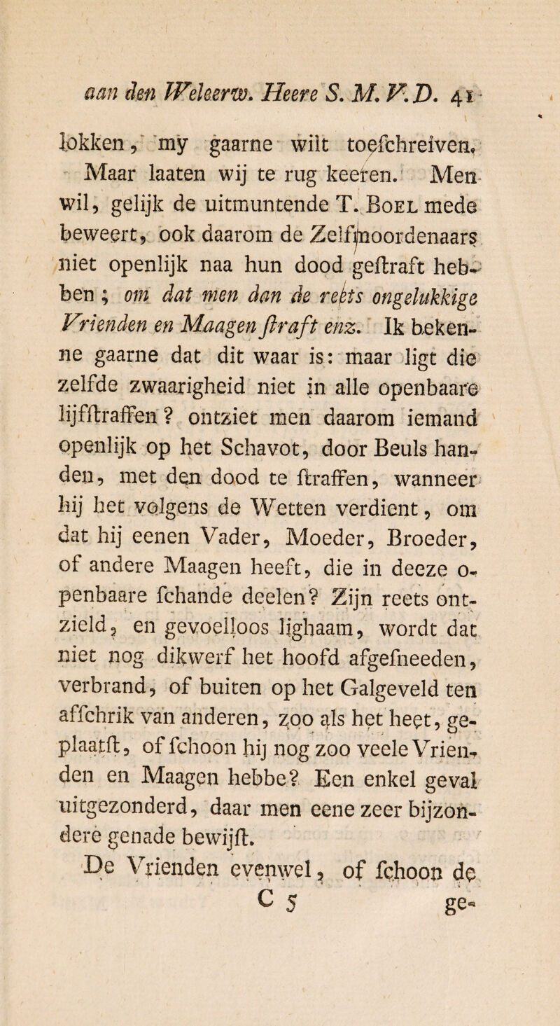 lokken, my gaarne wilt toefehreiven. Maar laaten wij te rug keer en. Men J o wil, gelijk de uitmuntende T. Boel mede beweert, ook daarom de Zelfmoordenaars niet openlijk naa hun dood geftraft heb¬ ben ; om dat men dan de refts ongelukkige Vrienden en Maagenftraft enz. Ik heken- ne gaarne dat dit waar is: maar ligt die zelfde zwaarigheid niet in alle openbaar© lijfftraffen ? ontziet men daarom iemand openlijk op het Schavot, door Beuls han¬ den, met den dood te ftraffen, wanneer hij het volgens de Wetten verdient, om dat hij eenen Vader, Moeder, Broeder, of andere Maagen heeft, die in deeze 0- penbaare fchande deelen ? Zijn reets ont¬ zield, en gevoelloos lighaam, wordt dat niet nog dikwerf het hoofd afgefneeden, verbrand, of buiten op het Galgeveld ten affchrik van anderen, zoo c*ls het heet, ?e- plaatll, of fchoon hij nog zoo veele Vrien¬ den en Maagen hebbe? Een enkel geval uitgezonderd, daar men eene zeer bijzon¬ dere genade bewijft. De Vrienden evenwel, of fchoon de * * , > i c 5 ge-