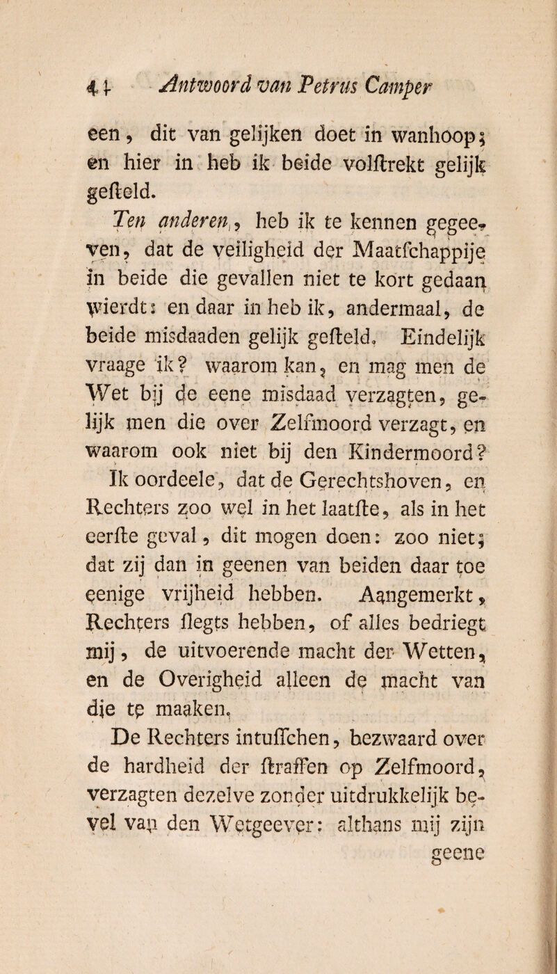 I 4 \ Antwoord van Petrus Camper een, dit van gelijken doet in wanhoop; en hier in heb ik beide volltrekt gelijk gefield. Ten anderen,, heb ik te kennen gegee- ven, dat de veiligheid der Maatfchappije in beide die gevallen niet te kort gedaan \vierdt: en daar in heb ik, andermaal, de beide misdaaden gelijk gefield. Eindelijk vraage 'ik ? waarom kan, en mag men de Wet bij de eene misdaad verzagten, ge¬ lijk men die over Zelfmoord verzagt, en waarom ook niet bij den Kindermoord? Ikoordeele, dat de Gerechtshoven, en Rechters zoo wel in het laatfle, als in het eerfle geval, dit mogen doen: zoo niet; dat zij dan in geenen van beiden daar toe eenige vrijheid hebben. Aangemerkt, Rechters flegts hebben, of alles bedriegt mij, de uitvoerende macht der Wetten, en de Overigheid alleen de macht van dje tp maaken, De Rechters intuflchen, bezwaard over de hardheid der flraffen op Zelfmoord, verzagten dezelve zonder uitdrukkelijk be¬ vel van den Wetgeevpr: althans mij zijn geene