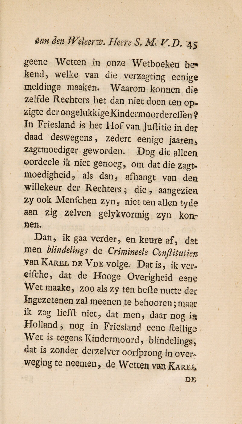 geene Wetten in onze Wetboeken be* kend5 welke van die verzagting eenige meldinge maakem Waarom konnen die zelfde Rechters het dan niet doen ten op* zigte der ongelukkigeKindermoordereflen? In Friesland is het Hof van Juftitie in der daad deswegens, zedert eenige jaaren, zagtmoediger geworden. Dog dit alleen oordeele ik niet genoeg, om dat die zagt* moedigheid, als dan, afhangt van den willekeur der Rechters; die, aangezien zy ook Menfchen zyn, niet ten allen tyds aan zig zelven gelykvormig zyn ken¬ nen. Dan, ik gaa verder, en keure af, dat men blindelings de Crimineele Conjlitutien van Karel de Vde volge. Dat is, ik ver- eifche, dat de Hooge Overigheid eene IVet maake, zoo als zy ten befte nutte der Ingezetenen zal meenen te behooren^maar ik zag liefft niet, dat men, daar nog in Holland, nog in Friesland eene ftellige Wet is tegens Kindermoord, blindelings1, dat is zonder derzelver oorfprong in over- weging te neemen, de Wetten van Karei* de