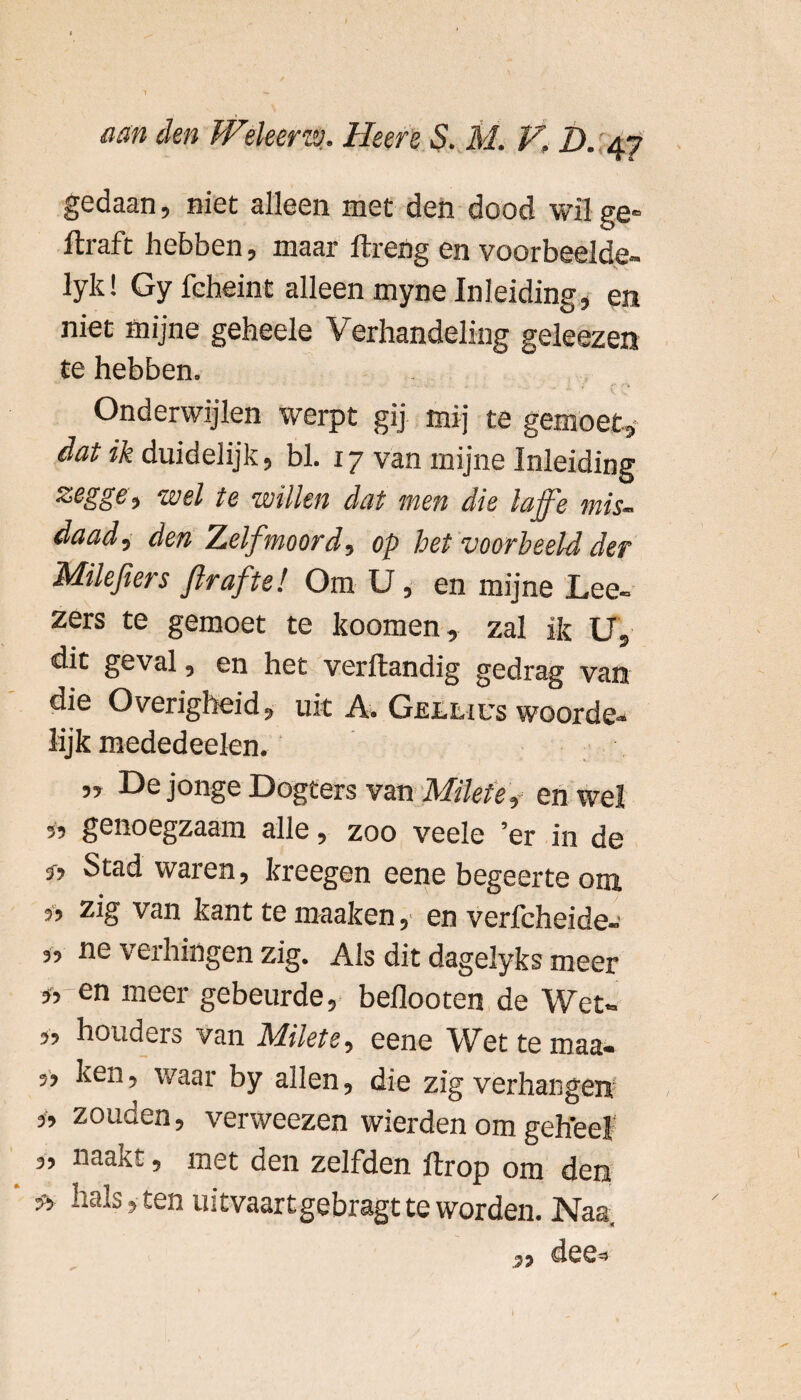 gedaan, niet alleen met den dood wil ge- flraft hebben, maar ftreng en voorbeelde- lyk! Gy feheint alleen myne Inleiding, en niet mijne geheele Verhandeling geleezen te hebben. Onderwijlen werpt gij mij te gemoet,* dat ik duidelijk, bl. 17 van mijne Inleiding zegge, wel te willen dat men die laffe mis¬ daad, den Zelfmoord, op het voorbeeld der Milefiers firaftel Om U, en mijne Lee- zers te gemoet te koomen, zal ik U, dit geval, en het verftandig gedrag van die Overigheid, uit A. Güllius woorde¬ lijk mededeelen. „ De jonge Dogters van Mikte? en wel « genoegzaam alle, zoo veele ’er in de 3-, Stad waren, kreegen eene begeerte om 3, zig van kant te maaken, en verfeheide- „ ne verhingen zig. Als dit dagelyks meer * en meer gebeurde, beflooten de Wet» „ houders van Mikte, eene Wettemaa- „ ken, waar by allen, die zig verhangen „ zouden, verweezen wierden om geh'eel 3, naakt, met den zelfden ftrop om den * halsten uitvaart gebragt te worden. Naa.