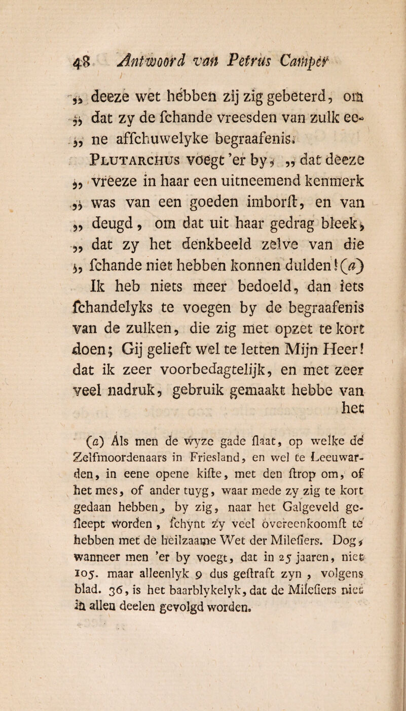 4 ■;;'} j ' deeze wet hébben zij zig gebeterd, om ^ dat zy de fchande vreesden van zulk ee- j, ne affchuwelyke begraafenis, Plutarchus voegt ’er by, „ dat deeze i, vreeze in haar een uitneemend kenmerk .,■$ was van een goeden imborft, en van ,, deugd, om dat uit haar gedrag bleek» „ dat zy het denkbeeld zelve van die i, fchande niet hebben konnen dulden 1 (V) Ik heb niets meer bedoeld, dan iets fbhandelyks te voegen by de begraafenis van de zulken, die zig met opzet te kort doen; Gij gelieft wel te letten Mijn Heer! dat ik zeer voorbedagtelijk, en met zeer veel nadruk, gebruik gemaakt hebbe van het; (c) Als men de wyze gade flaat, op welke de Zelfmoordenaars in Friesland , en wel te Leeuwar¬ den, in eene opene kifte, met den ftrop om, of het mes, of ander tuyg, waar mede zy zig te kort gedaan hebben^ by zig, naar het Galgeveld gc- üeept Worden , fchynt zy veel óvereenkoomft te hebben met de heilzaame Wet der Milcliers. Dog* wanneer men ’er by voegt, dat in 25 jaaren, nie& 105. maar alleenlyk 9 dus geftraft zyn , volgens blad. 36, is het baarblykelyk, dat de Milefiers niefi iü allen deelen gevolgd worden»
