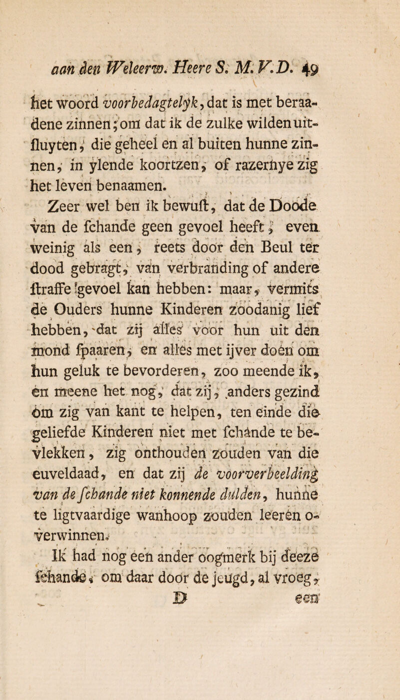 liet woord voorbedagtetyk, dat is met beraa- • 1 v '• * • dene zinnen;om dat ik de zulke wildenuit- fluytén, die geheel en al buiten hunne zin¬ nen , in ylende koortzen, of razernye zig < ' ... * . \ het leven benaamen. _ 1 > , i r. Zeer wel ben ik bewuft, dat de Doode van de fchande geen gevoel heeft» even. weinig als een, reets door den Beul ter dood gebragt, vain verbranding of andere Itraffe 'gevoel kan hebben: maar t vermits de Ouders hunne Kinderen zoodanig lief hebben, 'dat zij alles voor hun uit den • • ' , r •. ’ * ^ , r - {x „,. 4 mond fpaaren, en alles met ijver dóén om ; - 1 . - -. - — - ƒ - v. ■ hun geluk te bevorderen, zoo meende ik, én rtteene het nog; dat zij, anders gezind Om zig van kant te helpen, ten einde die geliefde Kinderen niet met fchande te be- •w < « i ■ > _ . vlekken, zig onthouden zouden van die euveldaad, en dat zij van de ƒ ‘bande niet konnende dulden, hunne te ligtvaardige wanhoop zouden leerên o- verwinnen,' Ik had nog een ander oogmerk bij deeze fehande <• om daar door de jeugd, al vroeg,
