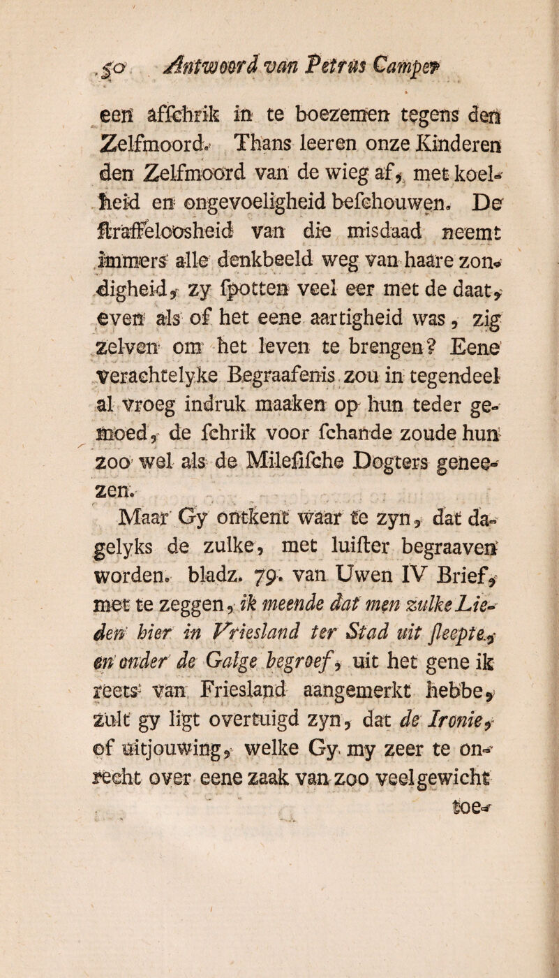 i een affchrik in te boezemen tegens den Zelfmoord.- Thans leeren onze Kinderen den Zelfmoord van de wieg afmet koel» heid en ongevoeligheid befehouwen. De ftraffelcüsheid van die misdaad neemt immers alle denkbeeld weg van haare zon* digheid, zy fpotten veel eer met de daar¬ even5 als of het eene aartigheid was, zig zelven om het leven te brengen? Eene veraehtelyke Begraafenis zou in tegendeel al vroeg indruk raaaken op hun teder ge¬ moed, de fehrik voor fchande zoude hun zoo wel als de Milefifehe Dogters genee- zen.- r ■ • * v . / ’h ” ' Maar Gy ontkent waar fe zyn, dat da- gelyks de zulke, met luifter begraaven worden, bkdz. 79. van Uwen IV Brief, met te zeggen, ik meende dat men zulke Lie¬ den’ hier in Vriesland ter Stad uit feepte.? en onder de Galge begroef, uit het gene ik reets- van Friesland aangemerkt nebbe. Zult gy ligt overtuigd zyn, dat de Ironie? of uitjouwing, welke Gy my zeer te om- recht over eene zaak van zoo veel gewicht toe*- J