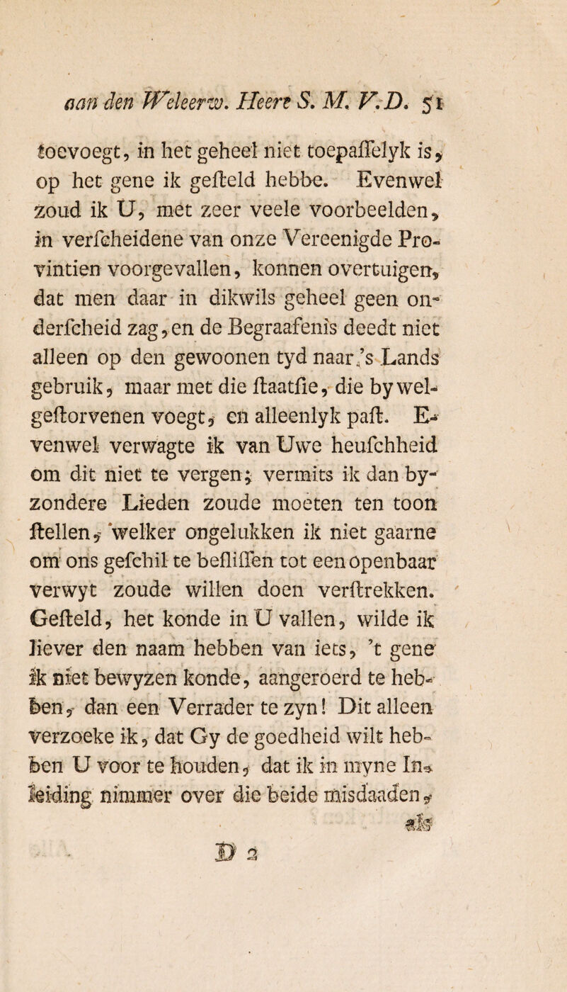 toevoegt, in het geheel niet toepaffelyk is, op het gene ik gefield hebbe. Evenwel zond ik U, met zeer veele voorbeelden, in verfeheidene van onze Vereenigde Pro- vintien voorgevallen, konnen overtuigen, dat men daar in dikwils geheel geen on* derfcheid zag, en de Begraafenis deedt niet alleen op den gewoonen tyd naar Is Lands gebruik, maar met die flaatfie, die by wel- geflorvenen voegt, en alleenlyk paft. E- vemvel vervvagte ik van Uwe heufchheid om dit niet te vergen; vermits ik dan by- zondere Lieden zoude moeten ten toon Hellen, welker ongelukken ik niet gaarne y om ons gefchil te befliffen tot een openbaar verwyt zoude willen doen verflrekken. Gefield, het konde in U vallen, wilde ik liever den naam hebben van iets, ’t gene ik niet bewyzen konde, aangeroerd te heb¬ ben, dan een Verrader te zyn! Dit alleen verzoeke ik, dat Gy de goedheid wilt heb¬ ben U voor te honden, dat ik in niyne In» leiding nimmer over die beide misdaaden ,