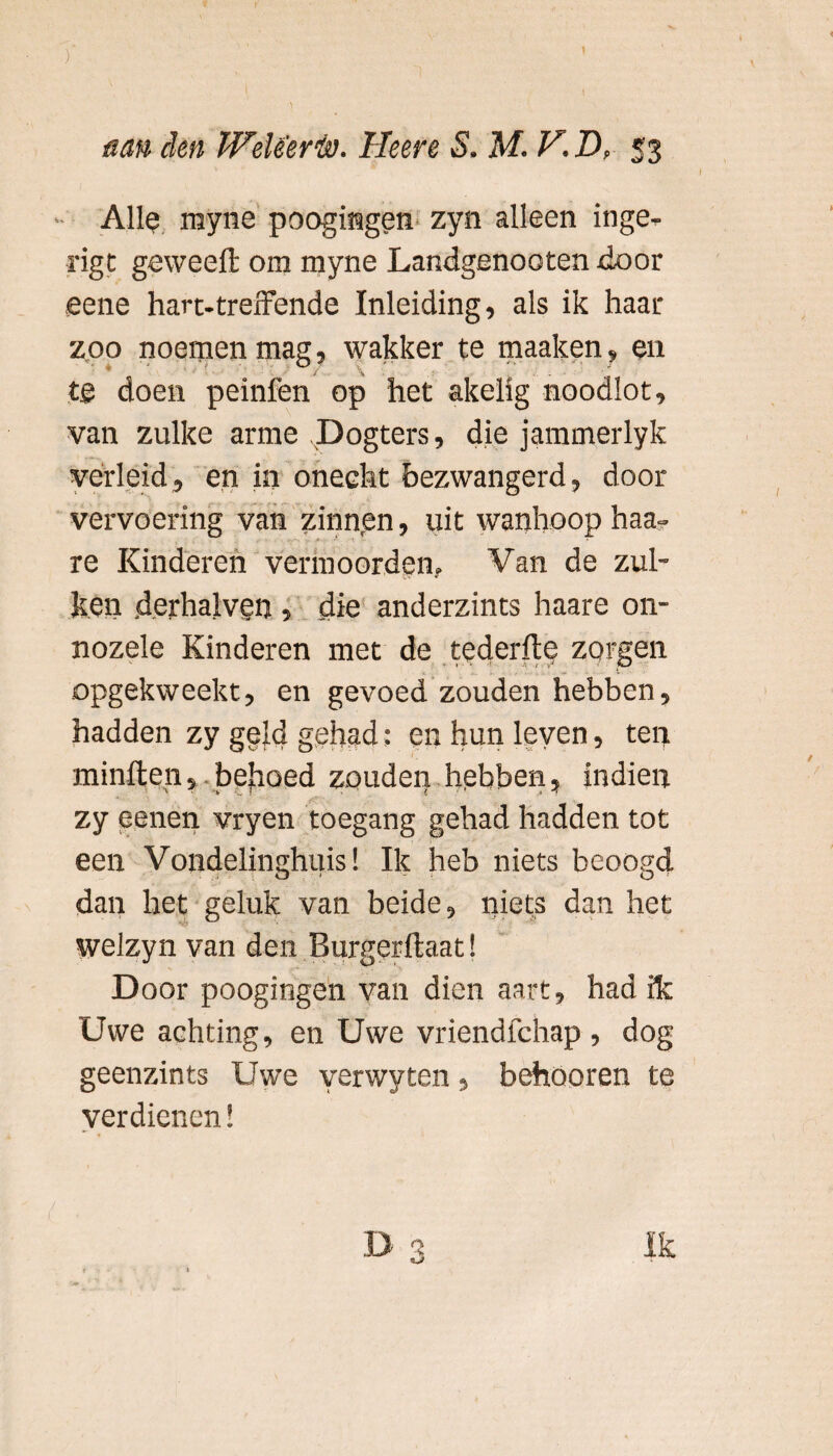 I mn den Weleer ia. Heere S. M. V.D, 53 Allo rayne poogmgen zyn alleen inge- rigt ge wee ft om myne Landgenooten door eene hart-treffende Inleiding, als ik haar zoo noemen mag, wakker te maaken, en tg doen peinfen op het akelig noodlot, van zulke arme Dogters, die jammerlyk verleid, en in onecht bezwangerd, door vervoering van zinnen, uit wanhoop haa- re Kinderen vermoorden. Van de zul- ken derhalven , die anderzints haare on¬ nozele Kinderen met de tederftp zorgen .opgekweekt, en gevoed zouden hebben, hadden zy geld gehad: en hun leven, ten minften, behoed zouden hebben, indien zy eenen vryen toegang gehad hadden tot een Vondelinghuis! Ik heb niets beoogd dan het geluk van beide, niets dan het welzyn van den Burgerftaat! D oor poogmgen van dien aart, had & Uwe achting, en Uwe vriendfehap , dog geenzints Uwe yerwyten 3 behöoren te verdienen! D 3 Ik