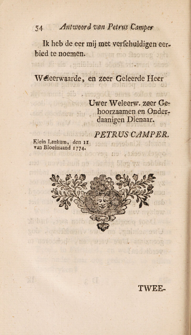 Ik heb de eer mij met verfehuldigen eer¬ bied te noemen. WMeerwaarde, en zeer Geleerde Heer - . ;• ■ . \ i ■ v ; ... ,r> * j' •* • 1 . ■ _ _ . •» - - < Uwer Welecrw. zeer Ge? hoorzaamen en Onder- daanigen Dienaar. Y ■' : i'- ■ ■ ‘ ' ' PETRUS CAMPER. KJein Lanfcum, den ii Tan Bloeimaand 1774. 1 ( . * TWEE-