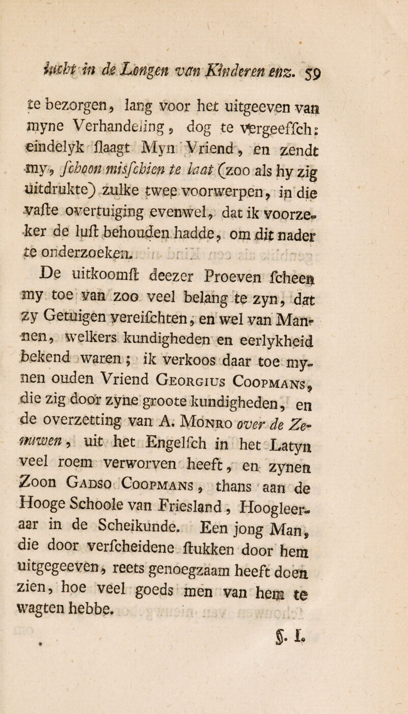 te bezorgen , lang voor her uitgecven van myne Verhandeling, dog te Vergeeffch: eindelyk Haagt Myn Vriend , en zendt my, fchoon misfehien te laat (zoo als hy zig uitdrukte) zulke twee voorwerpen, in die vafte overtuiging evenwel, dat ik voorze- v ' ker de luft behouden hadde, om dit nader te onderzoeken, : De uitkoomü: deezer Proeven fcheen. my toe van zoo veel belang te zyn, dat zy Getuigen vereifchten, en wel van Mam nen, welkers kundigheden en eerlykheid bekend waren j ik verkoos daar toe my- nen ouden Vriend Georgius Coopmans, die zig door zyne groote kundigheden, en de overzetting van A. Monro over de Ze- miwen> uit het Engelfeh in het Latyn veel roem verworven heeft, en zynen Zoon Gadso Coopmans , thans aan de Hooge Sehoole van Friesland, Hoogleer, aar in de Scheikunde. Een jong Man, die door verfcheidene Hukken door hem uitgegeeven, reets genoegzaam heeft doen zien, hoe veel goeds men van hem te wagten hebbp. ■