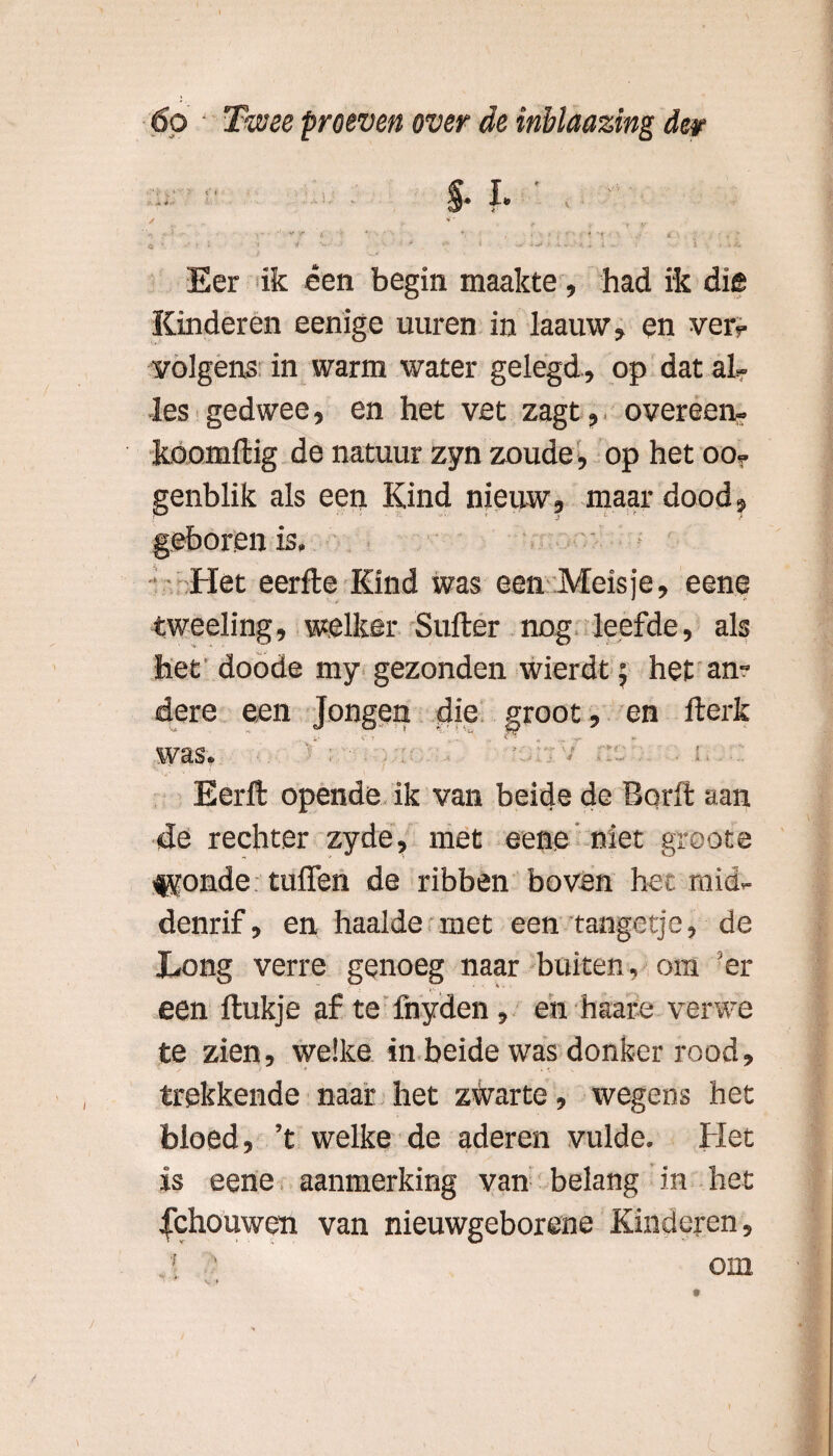 f. ✓ , ■« *' , < ■* v r t. *• • • ’■ ♦; , ../.••••♦ “t * ■ • . * * • ■' i \ ‘ *■ v • ‘ ■* . r 1 ^ X -• > ‘ • »*• Eer ik een begin maakte, had ik diê Kinderen eenige uuren in laauw, en ver? volgens in warm water gelegd , op dat al? les gedwee, en het vet zagt, overeen? koomftig de natuur zyn zoude, op het oo? genblik als een Kind nieuw, maar dood, geboren is. Het eerfte Kind was een Meisje, eene tweeling, welker Suffer nog leefde, als het doode my gezonden wierdt; het an¬ dere een Jongen die groot, en fterk W ct- ö • . Eerft opende ik van beide de Bqrft aan de rechter zyde, met eene niet groote fyonde tuffen de ribben boven het mid¬ denrif, en haalde met een tangetje, de Long verre genoeg naar buiten, om er een ftukje af te fnyden, en haare verwe te zien, welke in beide was donker rood, trekkende naar het zwarte, wegens het bloed, ’t welke de aderen vulde. Het is eene aanmerking van belang in het gehouwen van nieuwgeborene Kinderen, ! ‘ om