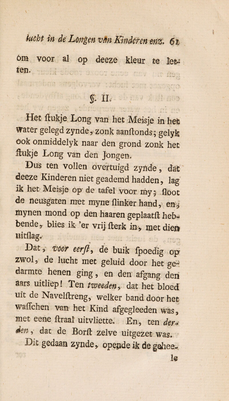 om voor al op deeze kleur te le^ ten. Het ftukje Long van het Meisje in hei water gelegd zynde, zonk aanftonds; gelyk ook onmiddelyk naar den grond zonk het ftukje Long van den Jongen» Dus ten vollen overtuigd zynde, dat deeze Kinderen niet geademd hadden, lag ik het Meisje op de tafel voor my floot de neusgaten met myne flinker hand,> en , löynen mond op den haaren geplaatft heb¬ bende, blies ik ’er vrij fterk in , met die® uitflag. Dat, vöOT eerjl, de buik Ipoedig op zwol, de lucht met geluid door het ge-' darmte henen ging, en den afgang den aars uitliep! Ten tweeden, dat het bloed uit de Navelftreng, welker band door het waffchen van het Kind afgegleeden was, met eene ftraal uitvliette. En, ten der* den ,- dat de Borfl: zelve uitgezet was. Dit gedaan zynde, opepde ik de gohee-