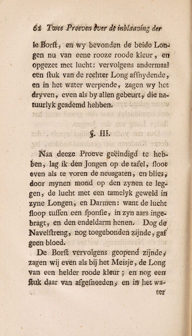 1e Borli, en wy bevonden de beide Lon¬ gen nu van eene rooze roode kleur, en opgezet met lucht: vervolgens andermaal een ftuk van de rechter Long affnydende, en in het water werpende, zagen wy het dryven, even als by allen gebeurt, die na» tuurlyk geademd hebben» Naa deeze Proeve geëindigd te heb¬ ben , lag ik den Jongen op de tafel, floot even als te voren de neusgaten, en blies, door raynen mond op den zynen te leg¬ gen 5 de lucht met een tamelyk geweld in zyne Longen, en Darmen: want de lucht floop tuffen een fponfie, in zyn aars inge- bragt, en den endeldarm henen. Dog de Navelftreng, nog toegebondeh zijnde, gaf De Borft vervolgens geopend zijnde^ zagen wij even als bij het Meisje, de Long van een helder roode kleur j en nog een ftuk daar van afgefneeden$ en iö het wa¬ ter’