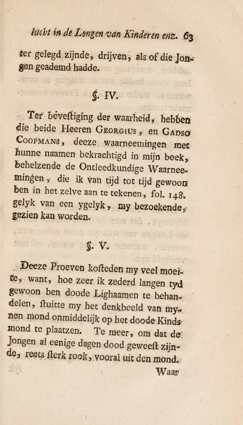 ter gelegd zijnde, drijven, als of die Jon¬ gen geademd hadde. §. IV. :iging der waarheid , hebben die beide Heeren Georgjus , en Gadso Co op ma ns , deeze waarneemingen mee hunne naamen bekrachtigd in mijn boek, behelzende de Ontleedkundige Waarnee- mingen , die ik van tijd tot tijd gewoon Ben in het zelve aan te tekenen, fol. 148. gelyk van een ygelyk, my bezoekende, gezien kan worden. $• V. ©eeze Proeven kofteden my veel moet. te, want, hoe zeer ik zederd langen tyd gewoon ben doode Lighaamen te behan- delen, ftuitte my het denkbeeld van my- nen mond onmiddelijk op het doode Kinds mond te plaatzen. Te meer, om dat de jongen al eenige dagen dood geweefë zijn¬ de, reets flerk rook, vooral uit den mond.