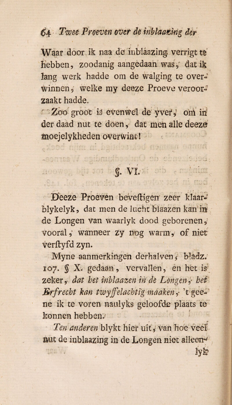 % ; : Waar door ik naa de' inblaazing. verrigt te Hebben, zoodanig aangedaan was,‘ dat ik lang werk hadde om de walging te over¬ winnen , welke my deeze Proeve veroor¬ zaakt hadde. Zoo groot ié evenwel de yveï,’ oïü iii der daad nut te doen, dat men alle deeze ffioejclykheden overwint! » • * -1 - ••••' i* • .• ;>• :• f . . : ; f r . Deeze Proeven beveiligen zeer klaar- blykelyk, dat men de lucht blaazen kan ia de Longen van waarlyk dood geborenen, vooral ,• wanneer zy nog warm , of niet verilyfd zyn. Myne aanmerkingen derhalven, Madz. 107. § X. gedaan , vervallen, én het iV zeker, dat het ïnblaazen in de Lengen,• het Brfrecht kan twyjfelachtïgmadken,- 'tgee- ne ik te voren naulyks geloofde plaats te konnen hebbenf Ten anderen blykt hief uit, van hoe veel nut de inblaazing in de Longen niet alleen*