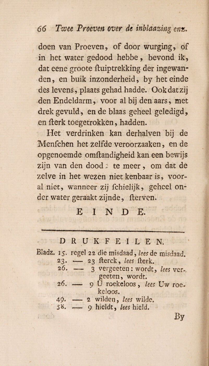 doen van Proeven, of door wurging, of in het water gedood hebbe, bevond ik, dat eene groote ftuiptrekking der ingewan¬ den , en buik inzonderheid, by het einde des levens, plaats gehad hadde. Ook dat zij den Endeldarm, voor al bij den aars, met drek gevuld, en de blaas geheel geledigd, en flerk toegetrokken, hadden. Het verdrinken kan derhalven bij de Menfchen het zelfde veroorzaaken, en de opgenoemde omftandigheid kan een bewijs zijn van den dood ,v te meer, om dat de zelve in het wezen niet kenbaar is, voor¬ al niet, wanneer zij fchielijk, geheel on¬ der water geraakt zijnde, fterven. EINDE. • \ . „ DRUKFEILEN. Bladz. 15. regel 22 die misdaad, lees de misdaad. 23. -— 23 fterck, lees flerk. 26. — 3 vergceten: wordt, lees vcr- geeten, wordt. 26. -— 9 U roekeloos, lees Uw roe* keloos. 49. —. 2 wilden, lees wilde. 58. — 9 hielde, lees hield. By