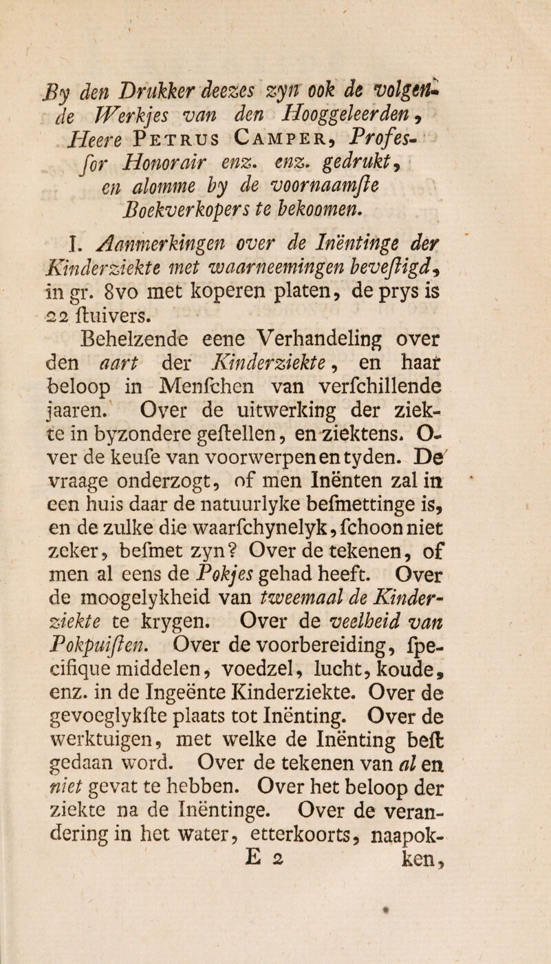 By den Drukker deezes zyn ook de volgen¬ de Werkjes van den Hooggeleerden, Heere Petrus Camper, Profes- for Honorair enz. enz. gedrukt, en alomme by de voornaamfle Boekverkopers te bekoomen. J. Aanmerkingen over de In'êntinge der Kinderziekte met waarneemingen bevefligd, in gr. 8vo met koperen platen, deprysis 22 Huivers. Behelzende eene Verhandeling over den aart der Kinderziekte, en haar beloop in Menfchen van verfchillende jaaren. Over de uitwerking der ziek¬ te in byzondere geitellen, en ziektens. O- ver de keufe van voorwerpen en tyden. De vraage onderzogt, of men Inënten zal in een huis daar de natuurlyke befmettinge is, en de zulke die waarfchynelyk, fchoon niet zeker, befmet zyn? Over de tekenen, of men al eens de Fokjes gehad heeft. Over de moogelykheid van tweemaal de Kinder¬ ziekte te krygen. Over de veelheid van Pokpuifien. Over de voorbereiding, fpe- cifique middelen, voedzel, lucht, koude, enz. in de Ingeënte Kinderziekte. Over de gevoeglyklte plaats tot Inënting. Over de werktuigen, met wrelke de Inënting beft gedaan word. Over de tekenen van al en niet gevat te hebben. Over het beloop der ziekte na de Inëntinge. Over de veran¬ dering in het water, etterkoorts, naapok- E 2 ken.