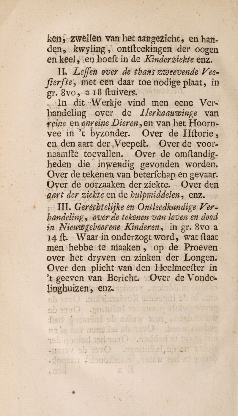 ken i zwellen van het aangezicht, en han¬ den, kwyling, ontfteekingen der oogen en keel, en hoeft in de Kinderziekte enz. II. Lejfen over de thans zweevende Vee- ft erf te, meteen daar toe nodige plaat, in gr. 8vo, ~a 18 Huivers. In dit Werkje vind men eene Ver¬ handeling over de Herkaauwinge van reine en onreine Dieren, en van het Hoorn¬ vee in ’t byzonder. Over de Hftorie, en den aart der Veepeft. Over de voor- naamfte toevallen. Over de omftandig- heden die inwendig gevonden worden. Over de tekenen van beterfchap en gevaar. Over de oorzaaken der ziekte. Over den aart der ziekte en de hulpmiddelen, enz. , III. Geréchtelijke en Ontleedkundige Ver¬ handeling, over de tekenen van leven en dood in Nieuwgehoorene Kinderen, in gr. 8vo a 14 ft. Waar in onderzogt word, watftaat men hebbe te maaken, op de Proeven over het dryven en zinken der Longen. Over den plicht van den Heelmeefter in ’t geeven van Bericht. Over de Vonde¬ linghuizen, enz.
