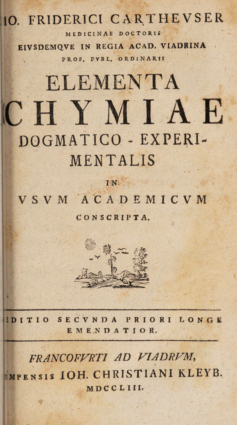 io. FRIDER1CI CARTHEVSER HF;> MEDICINAE DOCTORIS EIVSDEMQVE IN REGIA ACAD. VIADRINA PROF, PVBL. ORDINARII DOGMATICO - EXPERI- MENTALIS IN **. ■ V S V M ACADEMICVM i DITIO SECVNDA PRIORI I, ONGE EMENDATIOR. I - !' —- -• —-*---------- FRANCOFFRTI AD VIADRVM> mpensis XQH. CHRISTIANI KLEYB. MDCC L III.