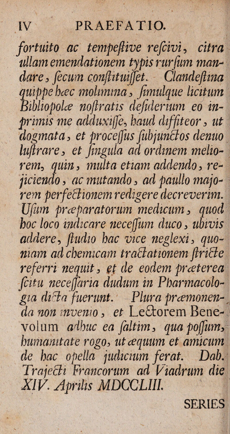 fortuito ac tempefive refrivi, citra ullam emendationem typis rurfum man¬ dare , fecum confituijfet. Clandeftina quippe hcec molimina, fimulque licitum Bibliopolce noftratis defiderium eo in- primis me adduxiffe, haud diffiteor, ut dogmata, et procejfus fubjunBos denuo luftrare , et Jingula ad ordinem melio¬ rem, quin 3 multa etiam addendo 3 re¬ jiciendo 3 ac mutando 3 ad paullo majo¬ rem perfeBionem redigere decreverim. JJfum prceparatorum medicum 3 quod hoc loco indicare necejfum duco 3 ubivis addere, ftudio hac vice neglexi, quo¬ niam ad chemicam traBationem ftriBe referri nequit, et de eodem praeterea fatu neceffaria dudum in Pharmacolo- gia diBa fuerunt. Plura pnemonen- r da non invenio, et LeStorem Bene- 1 volum adhuc ea faltim, quapoffum, humanitate rogo, ut cequum et amicum de hac opella judicium ferat. Dab. TrajeBi Francorum ad Viadrum die XIV. Aprilis MDCCUII. SERIES