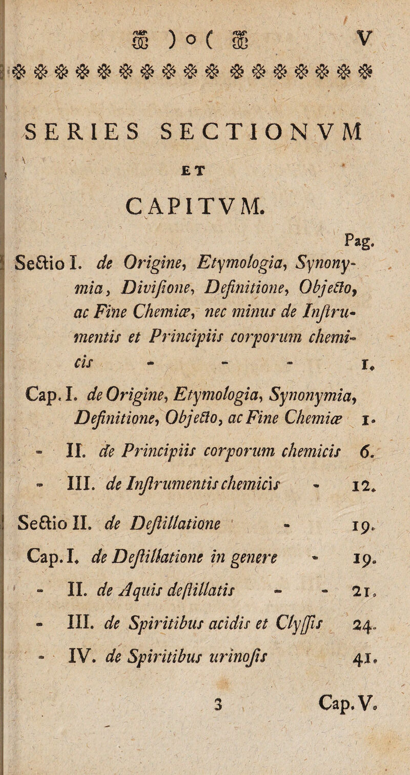 $$$$$$$$$$ $$$$$$$ | S ER1ES SECTIONVM \ ■■,.-■ ET CAPITVM. I - ' -  ^ Pag, Seftio L de Origine, Etymologia, Synony~ mia, Dmfione, Definitione, Objecto, ac Fine Chemiae, nec minus de Infiru* mentis et Principiis corporum chemd cis - - . U Cap. L de Origine, Etymologia, Synony mia, Definitione, Objefto, ac Fine Chemiae i. - II. de Principiis corporum chemicis 6. - III. 'de Injlrumentis chemicis * 12* ' ■__ 1 - r=' ' .■ • ' Seftio II. de Deflillatione - 19, Cap. I. de Deflillatione in genere * 19» II. de Aquis deftillatis - - 2i* « III. A Spiritibus acidis et Clyffis 24.. * IV. de Spiritibus urinofis 41. 3 Cap. V»