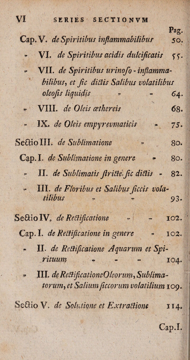 , Pag. Cap.V. de Spiritibus inflammabilibur 50. - VI. de Spiritibus acidis dulcificatis yf. *■ VII. de Spiritibus urinofo - inflamma- bilibus, # Jic didis Salibus volatilibus oleofis liquidis * - 64. * VIII. de Oleis cethereis 68. IX. de Oleis empyrevmaticis * 75. Seftio IIL de Sublimatiom « , 80. Cap. I. de Sublimatione in genere - 80. II. de Sublimatis Jiride) fic didis - 82. - III. de Floribus et Salibus fucis vola- tilibus ~ ** 93. SeftioIV* de Redficatiom - - 102. ' Cap.I. de jRedficatione in genere - 102. - II. de Redficaiione Aquarum et Spi¬ rituum T IO4. i 5* III. de Red ficationeOledrim, Sublima¬ torum, et Salium fictorum volatilium 109. Seffio V. de Solutione et Extradione 114. • . ; 'l; ' Cap.I. .!