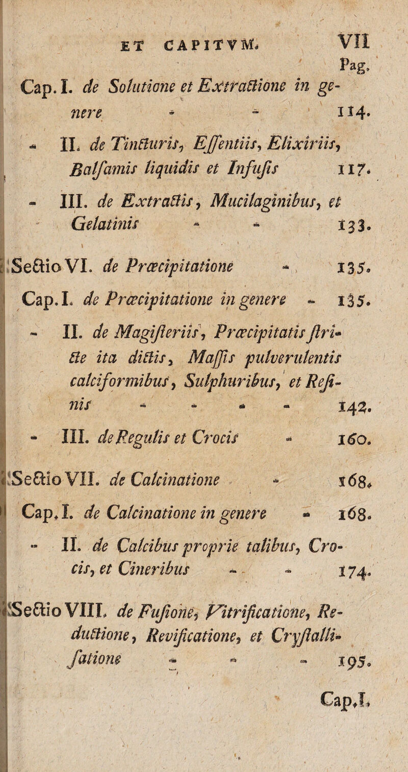 5* Cap. L de Solutione et Extfatlione in ge¬ nere * - H4» - IL de TinfturiSj EJfentiis, E lixiviis, Bcilfamis liquidis et Infufis 117* III. dfe Extratlis, Mucilaginibus, ^ Gelat inis - - 133. 1 , Seftio VI. de Praecipitatione - 135. Cap.I. de Praecipitatione in genere - 135. II. flfe Magijleriis\ PrcecipitatisflrU Re ita ditiis} Majjis pulverulentis calciformibus, Sulphuribus, et Reji- nif * 143. - III. de Regulis et Crocis * 160. Seftio VII. de Calcimtione * $68* Cap.I. de Calcinatione in genere - 168. II. ^ Calcibus proprie talibus, Cro¬ ni*, et Cineribus ~ - 174. Seftio VIIL de Fufionei f^itrificatione^ Re- dntlione, Revificatione, et Cryjlalli- fatione **» ** ** GapX