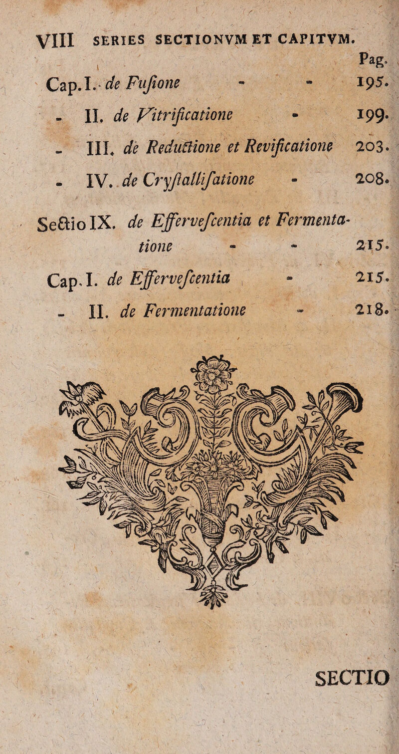 Pag- Cap.I.- de Fufio ne - - 19^. - II. de yitrificatione - 199» IIL de Redudione et Revifcatione 203. - IV. de Cryjlallifatione - 208® SeftioIX. de Effervefcentia et Fermenta- tione - * 215* Cap.I. de Effervefcentia - 215* II. de Fermentatione - 218» Cap.I. de Effervefcentia - 215* II. de Fermentatione - 218* SECTIO