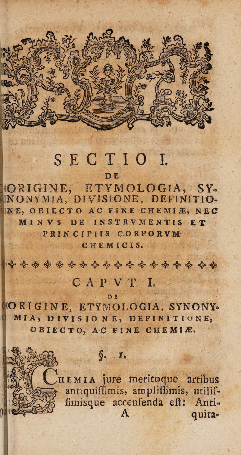 DE 10RIGINE, ETYMOLOGIA, SY~ |NONYMIA, DIVISIONE, DEFINITIO» | N E, OBIECTO AC FINE CHEMliE, NEC MINVS DE INSTR VMENTIS ET PRINCIPIIS C O RPORVM CHEMICIS. C A P V T I. 1 ■ M 0ORIGINE, ETYMOLOGIA, SYNONY» I MIA, DIVISIONE, DEFINITIONE» OBIECTO, AC FINE CHEMliE» re meritoqiie artibus antiquiffimis, ampiiflimis, iitiT^ fimisque accenfenda eft: An A quita-