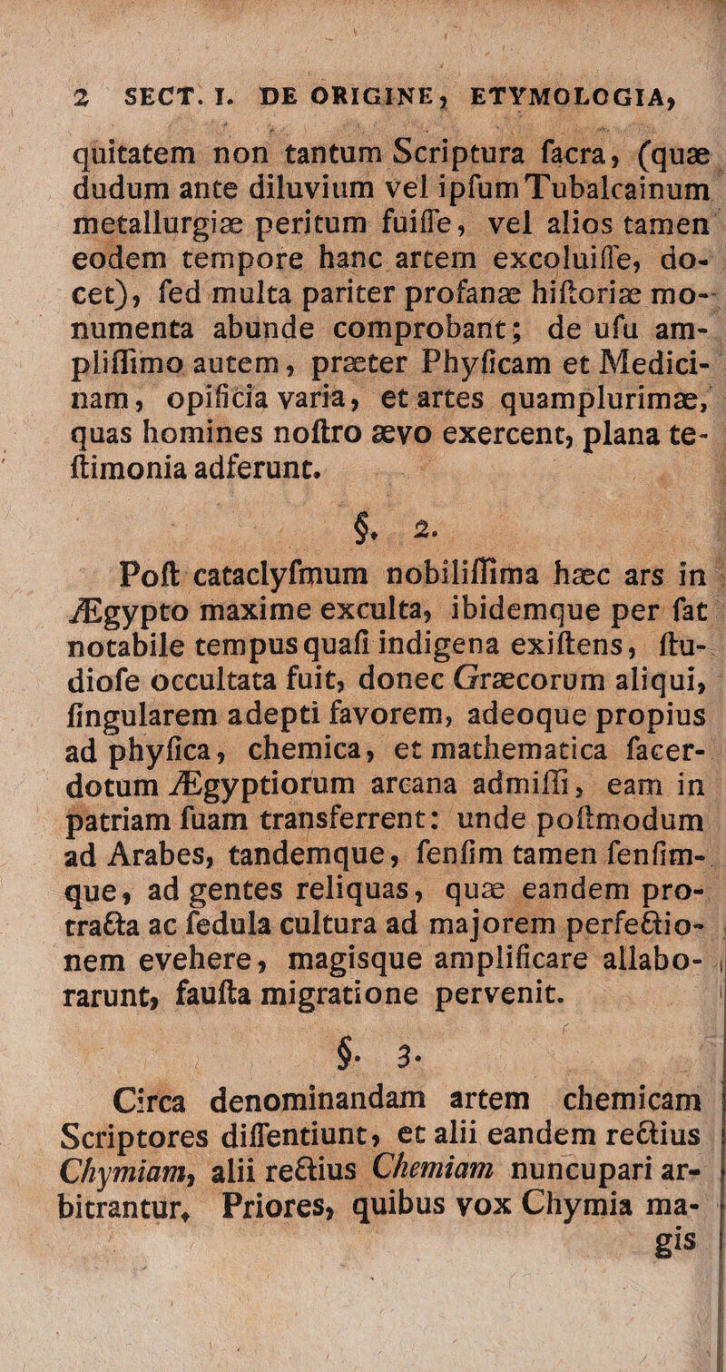 quitatem non tantum Scriptura facra, (quae dudum ante diluvium vel ipfumTubalcainum metallurgiae peritum fuifie, vel alios tamen eodem tempore hanc artem excoluifle, do¬ cet), fed multa pariter profanae hiftorise mo¬ numenta abunde comprobant; de ufu am- pliffimo autem, praeter Phyficam et Medici¬ nam, opificia varia, et artes quamplurimae, quas homines noftro aevo exercent, plana te- ftimonia adferunt. §♦ 2. Poft cataclyfmum nobiliflima haec ars in iEgypto maxime exculta, ibidemque per fat notabile tempus quafi indigena exiftens, ftu- diofe occultata fuit, donec Graecorum aliqui, Angularem adepti favorem, adeoque propius adphyfica, chemica, et mathematica facer- dotum iBgyptiorum arcana admilli, eam in patriam fuam transferrent: unde poftmodum ad Arabes, tandemque, fenfim tamen fenfim- que, ad gentes reliquas, quae eandem pro- tra£fa ac fedula cultura ad majorem perfe&io- nem evehere, magisque amplificare allabo- rarunt, faufta migratione pervenit. '! §■ 3• Circa denominandam artem chemicam Scriptores dilTentiunt, et alii eandem re&ius Chymiam, alii rettius Chemiam nuncupari ar¬ bitrantur, Priores, quibus vox Chymia ma- * 't ' 'tf Sis !