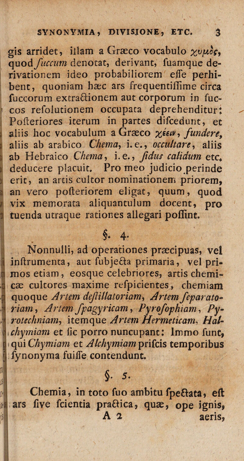 gis arridet, illam a Graeco vocabulo xvpcf, quod faecum denotat, derivant, fuamque de¬ rivationem ideo probabiliorem efle perhi¬ bent, quoniam haec ars frequentiffime circa fuccorum extra&ionem aut corporum in fuc- cos refolutionem occupata deprehenditur! Pofteriores iterum in partes difcedunt, et ;i aliis hoc vocabulum a Graeco yjuv, fundere, aliis ab arabico Chema, i.e., occultare, aliis si ab Hebraico Chema, i.e., fidus calidum ete* i deducere placuit* Pro meo judicio perinde i erit, an artis cultor nominationem priorem, a an vero pofteriorem eligat, quum, quod i vix memorata aliquantulum docent, pro ij tuenda utraque rationes allegari poflint. Nonnulli, ad operationes praecipuas, vel i inftrumenta, aut fubje&a primaria, vel pri¬ ni mos etiam, eosque celebriores, artis chemi- 4 ese cultores maxime refpicientes, chemiam .3 quoque Artem def illator iam, Artem feparato- 4 riam, Artem fpagyricam, Pyrofophiam, Py- Irotechniam, itemque Artem Hermeticam, Hat- chymiam et lic porro nuncupant: lmmo funt, 5 qui Chymiam et Alchymiam prifeis temporibus { fynonyma fuifie contendunt. §. 5. Chemia, in toto fuo ambitu fpe&ata, eft ars five fcientia praftica, quae, ope ignis, A a aeris,