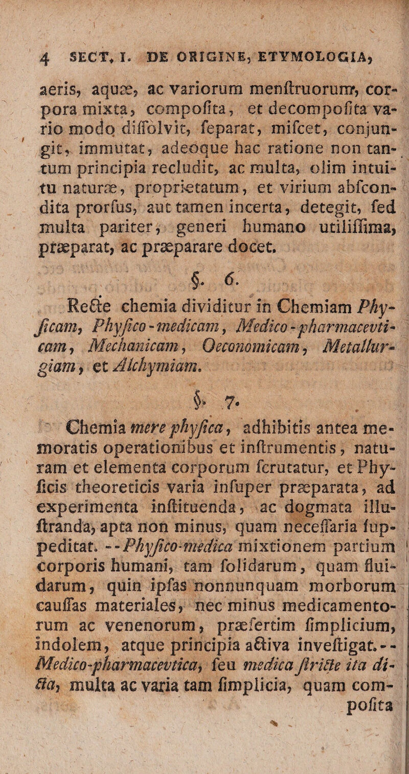 aeris, aquae, ac variorum menftruorun?, cor¬ pora mixta, compofita, et decompofita va¬ rio modo diffolvit, feparat, mifcet, conjun¬ git,, immutat, adeoque hac ratione non tan¬ tum principia recludit, ac multa, olira intui¬ tu naturae, proprietatum, et virium ab (con¬ dita prorfus, aut tamen incerta, detegit, fed multa pariter, generi humano utiliffiraa, praeparat, ac praeparare docet. §. 6: Refte chemia dividitur in Chemiam Phy- Jicam, Phy fico - medicam, Medico-pharmcieevti- eam, Mechanicam, Oeconomicam, MetaUur- gfa»*, et Alchymiam. §> 7* Chemia mere phyficci, adhibitis antea me¬ moratis operationibus et inftrumentis, natu¬ ram et elementa corporum fer utatur, et Phy¬ lleis theoreticis varia infuper praeparata, ad experimenta inftituenda, ac dogmata illu- ftranda? apta non minus, quam neceflaria lup- peditau --Phyfico-medica mixtionem partium corporis humani, tam folidarum, quam flui¬ darum, quin ipfas nonnunqu.am morborum cauflas materiales, nec minus medicamento¬ rum ac venenorum, praeferam fimplicium, Indolem, atque principia aftiva inveftigat.-- Medico-pharmacevticay feu medica firide ita di- da, multa ac varia tam Amplicia, quam com¬ pofita