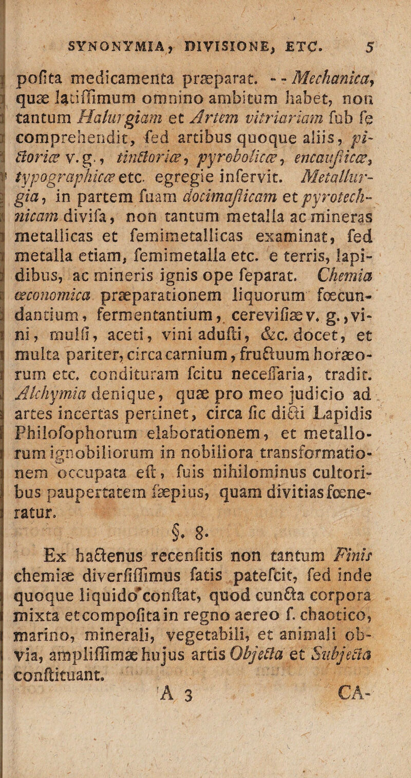 | poflta medicamenta praeparat. - - Mechanica, : quae ladilimum omnino ambitum habet, non t tantum Halurgiam et Artem vitriariam fub fe i comprehendit, fed artibus quoque aliis, pi- tloriee v.g., tintlorm , pyr&bolicwencaufiicce, r typograpkica*etc. egregie infervit. Metallur- gia, in partem fuara docimaJUcam etpyrotech- i divifa, non tantum metalla ac mineras i metallicas et femimetallicas examinat, fed *! metalla etiam, fe mi me talla etc. e terris, lapi- t dibus, ac mineris ignis ope feparat. Chemia i oeconomica praeparationem liquorum feecun- | dandum, fermentantium, cerevifiaev. g. > vi- i ni, mulli, aceti, viniadufti, &c. docet, et ii multa pariter, circa carnium, frufhmm horaeo¬ rum etc. condituram fcitu neeeiTaria, tradit. Alchymia denique, quae pro meo judicio ad i artes incertas pertinet, circa fic diPri Lapidis i Philofophorum elaborationem, et metallo¬ rum ignobiliorum in nobiliora transformatio¬ nem occupata eft, fuis nihilominus cultori¬ bus paupertatem faepiqs, quam divitias fene¬ ratur, §♦ 8* Ex haQenus recenfkis non tantum Pinis chemiae diverfiffimus fatis patefcit, fed inde quoque liquido^confcat, quod cun$a corpora mixta etcompofitain regno aereo f. chaotico, marino, minerali, vegetabili, et animali ob~ l via, amplifiimae hujus artis Qbjetta et Subjecta conftituant. ■r<'*'r.